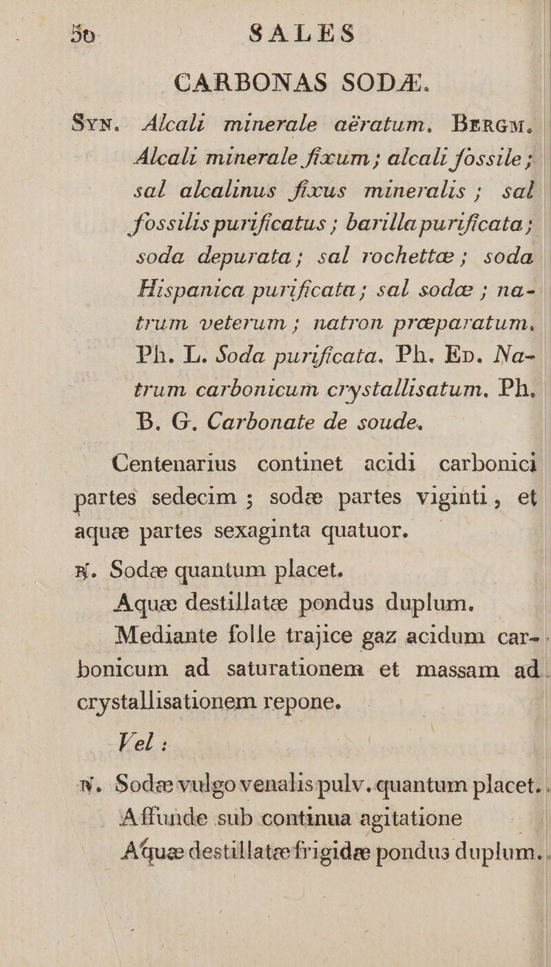 CARBONAS SODA. Syw. Alcali minerale aératum. BrnaGw., Jossilis purificatus ; barillapurtficata ; soda depurata; sal rochettae ; soda Hispanica purificata; sal sodee ; na- trum veterum ; natron preparatum, Ph. L. Soda purificata. Ph. Ep. Na- trum carbonicum crystallisatum, Ph. B. G. Carbonate de soude. Centenarius continet acidi carbonici partes sedecim ; sodee partes viginti, et aque partes sexaginta quatuor. &amp;K. Sodc quantum placet. Aqu«e destillatee pondus duplum. crystallisationem repone. Vel : A ffunde sub continua agitatione