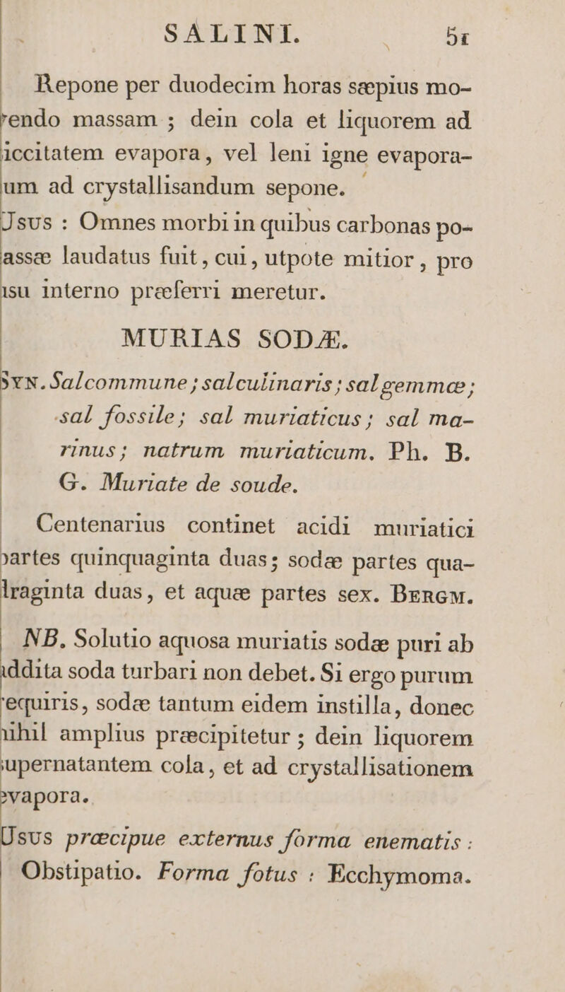 Repone per duodecim horas seepius mo- 'endo massam ; dein cola et liquorem ad iccitatem evapora, vel leni i 1gne evapora- um ad crystallisandum sepone. JsUs : Omnes morbi in quibus carbonas po- assce laudatus fuit , cui, utpote mitior ; pro isu. interno preeferri meretur. MURIAS SODJE. SxN.Salcommune; salculinaris ; sal gemma; sal fossile; sal muriaticus; sal ma- rus; natrum muriaticum. Ph. B. G. Muriate de soude. | Centenarius continet acidi muriatici yartes quinquaginta duas; sodze partes qua- lraginta duas, et aque partes sex. Bencw. NB. Solutio aquosa muriatis sodae puri ab iddita soda turbari non debet. Si ergo purum 'equiris , sodee tantum eidem instilla, donec uhil amplius preecipitetur ; dein liquorem 'upernatantem cola, et ad crystallisationem Lr. SUS pracipue externus forma. enematis : Obstipatio. Forma fotus : Ecchymoma.