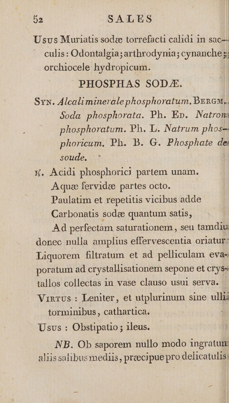 | Usvs Muriatis sodze torrefacti calidi in Sac-- culis: Odontalgia; arthrodynia; na HME 3 orchiocele. hydropicum. PHOSPHAS SOD.. Syx. Alcalimineralephosphoratum. PbzRGM,. Soda phosphorata. Ph. E». Natron: phosphoratum. Ph. L. Natrum phos-. phoricum. Ph. B. G. Phosphate de soude. | W. Acidi phosphoric) partem unam. Aquae fervidee partes octo. Paulatim et repetitis vicibus adde Carbonatis sodze quantum satis, Ad perfectam saturationem , seu tamdiu: donec nulla amplius effervescentia oriatur: Liquorem filtratum et ad pelliculam eva- poratum ad crystallisationem sepone et cry$- tallos collectas in vase clauso usui serva. VinTUus : Leniter, et utplurinum sine ullii torminibus , cathartica. Usvs : Obstipatio ; ileus. NB. Ob saporem nullo modo ingratum aliis salibus mediis, preecipue pro delicatulis;