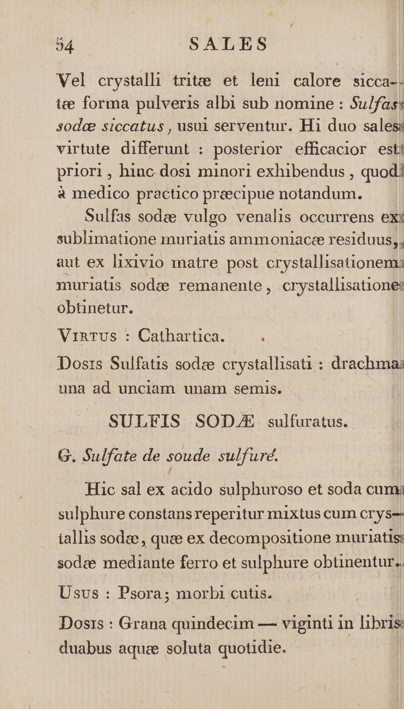 Vel crystalli tritzte et leni calore sicca-- ie forma pulveris albi sub nomine : Su/fas: sodce siccatus , usui serventur. Hi duo sales: virtute differunt : posterior efficacior esti priori , hinc. dosi minori exhibendus , quod! à medico practico praecipue notandum. Sulfas sodze vulgo venalis occurrens exi sublimatione muriatis ammoniacee residuus, , aut ex lixivio matre post crystallisationems muriatis sodee remanente, crystallisatione: obüinetur. VinTUS : Cathartica. Dosis Sulfatis sodee crystallisati : drachma: una ad unciam unam semis. SULFIS SOD/E sulfuratus. G. Sulfate de soude sulfure. Hac sal ex acido sulphuroso et soda cum: sulphure constans reperitur mixtus cum cry s-- tallis sodae, quee ex decompositione muriatis: sodee mediante ferro et sulphure obtinentur., Usvs : Psora; morbi cutis. Dosis : Grana quindecim — viginti in libris duabus aquee soluta quotidie.