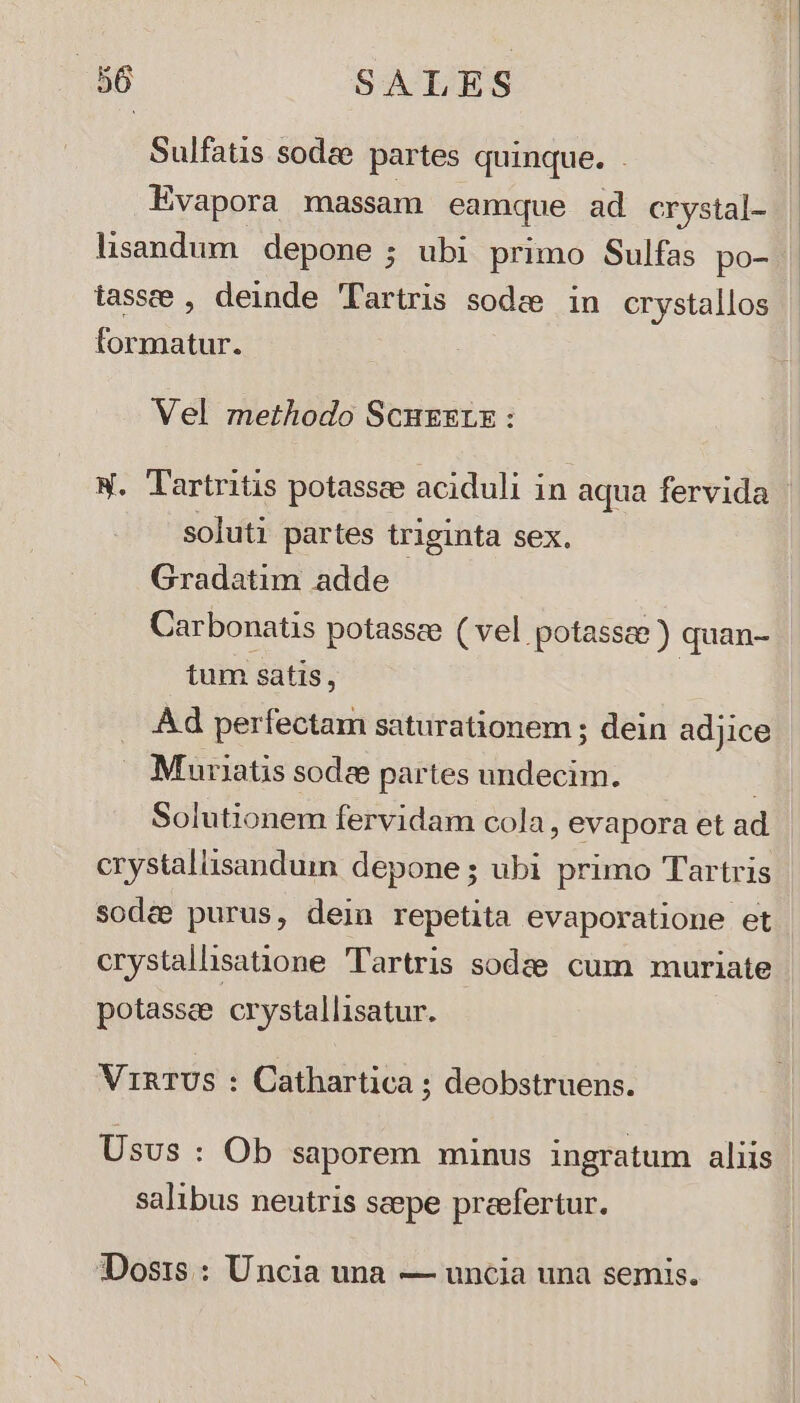 Sulfatis sodze partes quinque. lisandum depone ; ubi primo Sulfas po- tasse , deinde 'Tartris sodas in crystallos formatur. Vel methodo Scuezrx : X. Tartritis potasscee aciduli in aqua fervida soluti partes triginta sex. Gradatim adde Carbonatis potassee ( vel potasse ) quan- tum satis, | Ad perfectam saturationem ; dein adjice . Muriatis sodee partes undecim. | Solutionem fervidam cola, evapora et ad crystaliisandum depone; ubi primo Tartris sodee purus, dein repetita evaporatione et crystallsatione Tartris sodze cum muriate potassee crystallisatur. VinTUS : Cathartica ; deobstruens. Usus : Ob saporem minus ingratum aliis salibus neutris scepe preefertur. IDosts : Uncia una — uncia una semis.
