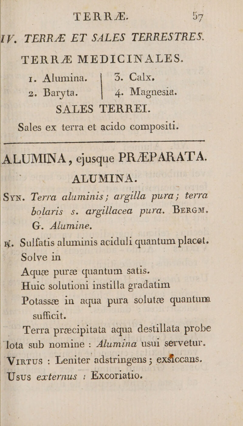 IV. TERRAE ET SALES TERRESTRES. TERRJE MEDICINALES. I. Alumina. | |. Calx. 2. Baryta. 4. Magnesia. SALES TERREI. Sales ex terra et acido compositi. ALUMINA , ejusque PR/EPARATA. ALUMINA. Sys. Terra aluminis ; argilla pura ; terra bolaris s. argillacea pura. Bznew. G. Alumine. L Sulfatis aluminis aciduli quantum placet. Solve 1n Aqua pura quantum satis. Huic solutioni instilla gradatim Potasse in aqua pura solute quantum sufficit. Terra prcecipitata aqua destillata probe Jota sub nomine : Alumzna usul servetur. Ninus : Leniter adstringens ; exsiccans. Usus externus : Éxcoriatio.