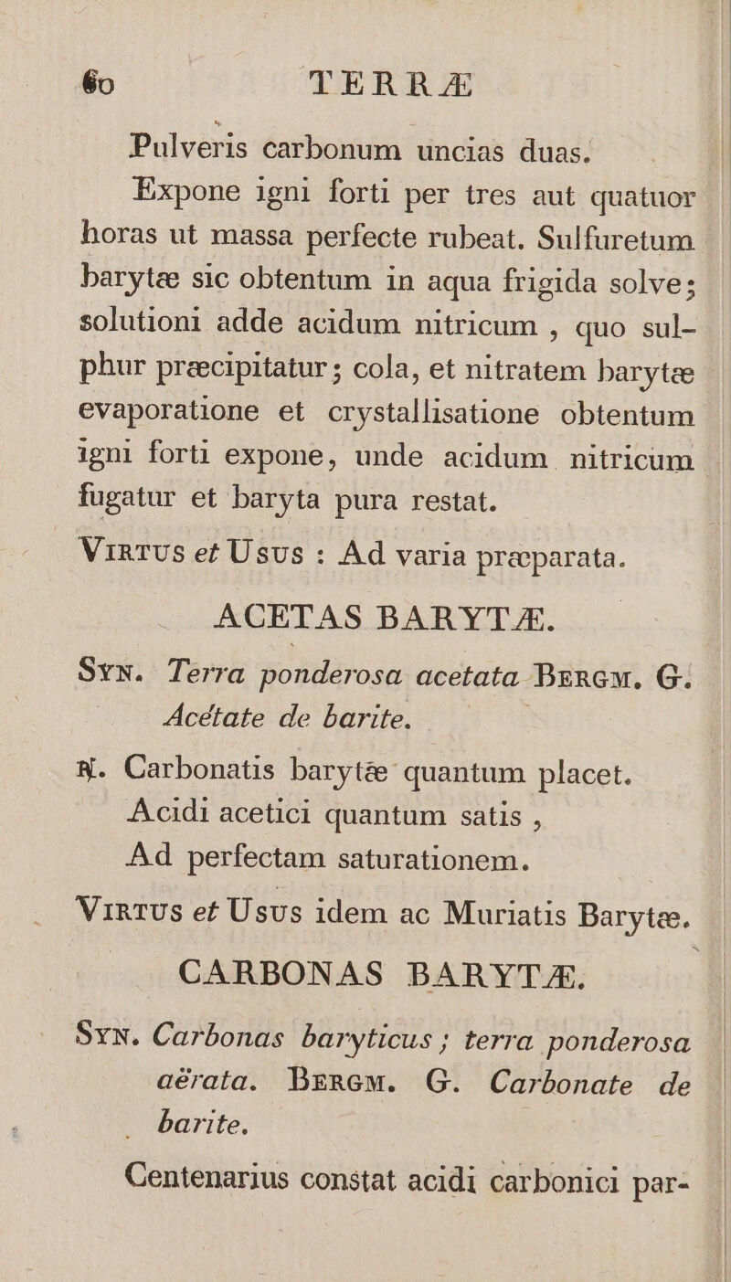 Pulveris carbonum uncias duas. Expone igni forti per tres aut quatuor horas ut massa perfecte rubeat. Sulfuretum baryte sic obtentum in aqua frigida solve; solutioni adde acidum nitricum , quo sul- phur preecipitatur ; cola, et nitratem barytce evaporatione et crystallisatione obtentum igni forti expone, unde acidum nitricum - fugatur et baryta pura restat. ViRTUS e? Usus : Ad varia praeparata. ACETAS BARYTJE. SvN. Terra ponderosa. acetata BznGw, G. Acetate de barite. N. Carbonatis baryt&amp;&amp; quantum placet. Acidi acetici quantum satis , Ad perfectam saturationem. Vi&amp;TUSs ef Usus idem ac Muriatis Barytee. » CARBONAS BARYTJE. Svw. Carbonas baryticus; terra ponderosa aérata. DBgnew. G. Carbonate de barite. Centenarius constat acidi carbonici par-