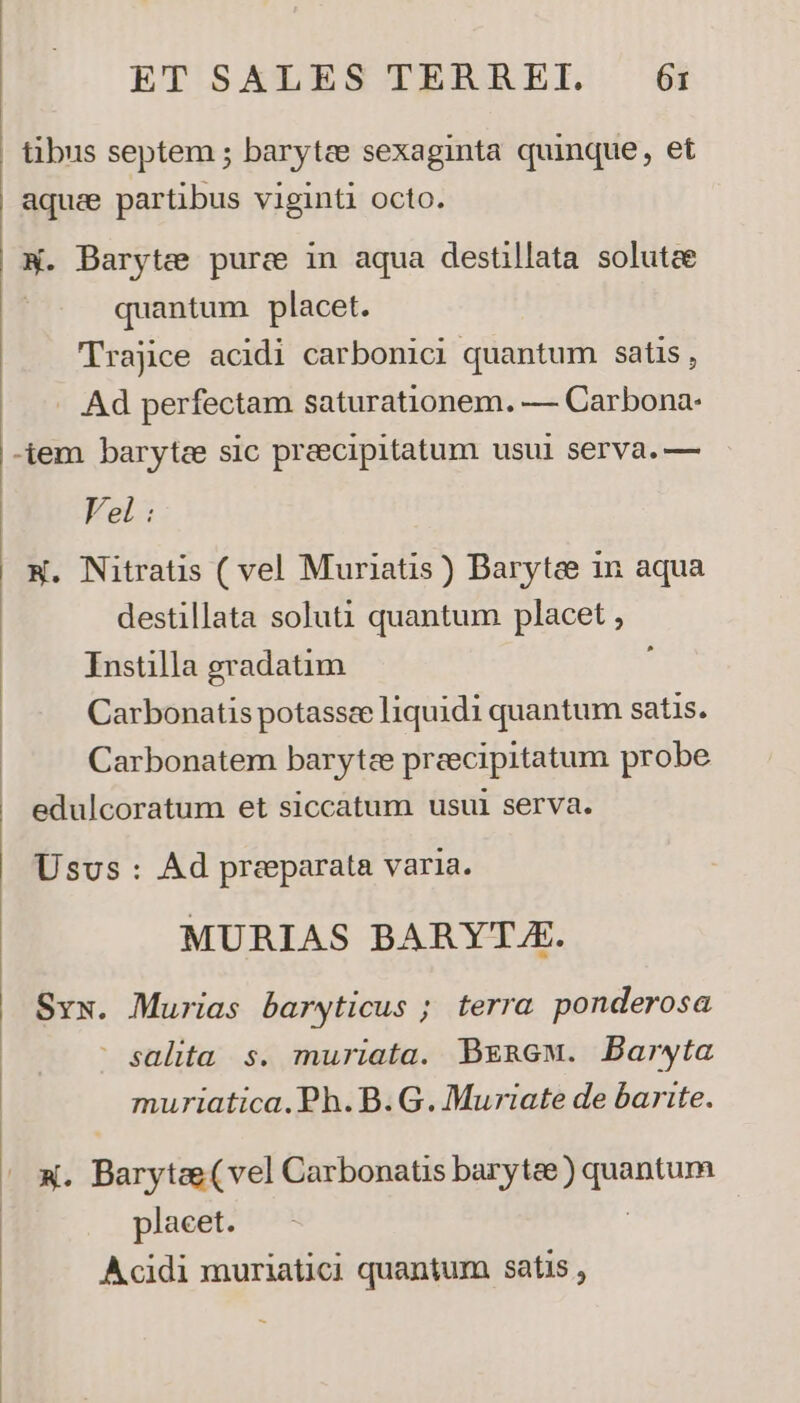 aquae partibus viginti octo. X. Barytee purce in aqua destillata solutae quantum placet. TTrajice acidi carbonici quantum satis, Ad perfectam saturationem. — Carbona- -iem barytze sic preecipitatum usui serva.— Vel : W. Nitratis ( vel Muriatis ) Barytee in aqua destillata soluti quantum placet , Instilla gradatim Carbonatis potassce liquidi quantum satis. Carbonatem barytze preecipitatum probe edulcoratum et siccatum usul serva. Usus: Ad preparata varia. MURIAS BARYTA. Svx. Murias baryticus ; terra ponderosa ' salita s. muriata. Begmew. Barwta muriatica.Ph.B.G. Muriate de barite. x. Barytee(vel Carbonatis barytee) quantum placet. : Acidi muriatici quantum satis