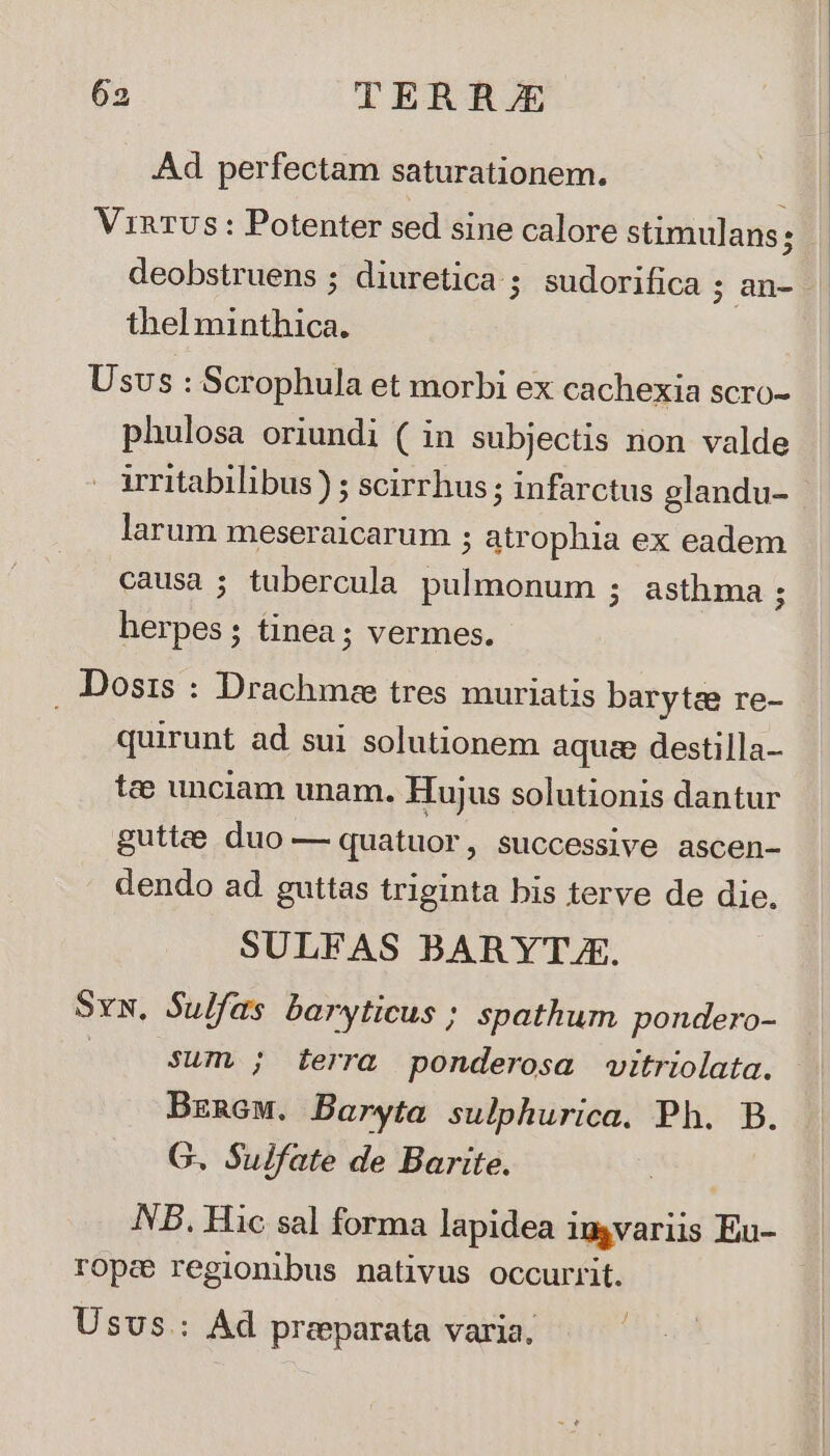 Ad perfectam saturationem. VinRTUs: Potenter sed sine calore stimulans; | deobstruens ; diuretica ; sudorifica ; an-- thel minthica. Usvs : Scrophula et morbi ex cachexia scro- phulosa oriundi ( in subjectis non valde - arritabilibus) ; scirrhus ; infarctus glandu- larum meseraicarum ; atrophia ex eadem causa ; tubercula pulmonum ; asthma ; herpes; tinea; vermes. Dosis : Drachmse tres muriatis barytae re- quirunt ad sui solutionem aquae destilla- tee unciam unam. Huius solutionis dantur 2uj guttze duo — quatuor, successive ascen- dendo ad guttas triginta bis terve de die. g 8 SULFAS BARYT.E. Sv. Sulfas baryticus ; spathum pondero- | sum ; terra ponderosa vitriolata. Brnew. Baryta sulphurica. Ph. B. G. Sulfate de Barite. NB. Hic sal forma lapidea imgvariis Eu- rope regionibus nativus occurrit. Usus: Ad preparata varia.