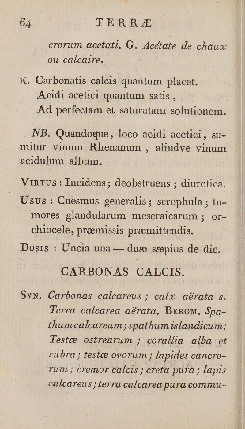 crorum acetati, G. Acetate de chaux ou calcarre. H. Carbonatis calcis quantum placet. Acidi aceticl quantum satis , Ad. perfectam et saturatam solutionem. . NB. Quandoque, loco acidi acetici, su- mitur vinum Rhenanum , aliudve vinum acidulum album, VinRTUS : Incidens ; deobstruens ; diuretica. Usus : Cnesmus generalis ; scrophula ; tu- mores glandularum meseraicarum 5 or- chiocele, praemissis preemittendis. Dosis : Uncia una — due seepius de die. CARBONAS CALCIS. Svw. Carbonas calcareus ; calx aérata s. Terra calcarea aérata, Bzn6w. S$pa- thumcalcareum; spathum islandicum; Testee ostrearum ; corallia alba et rubra ; testae ovorum ; lapides cancro- rum; cremor calcis ; creta pura ; lapis calcareus; terra calcarea pura commu-