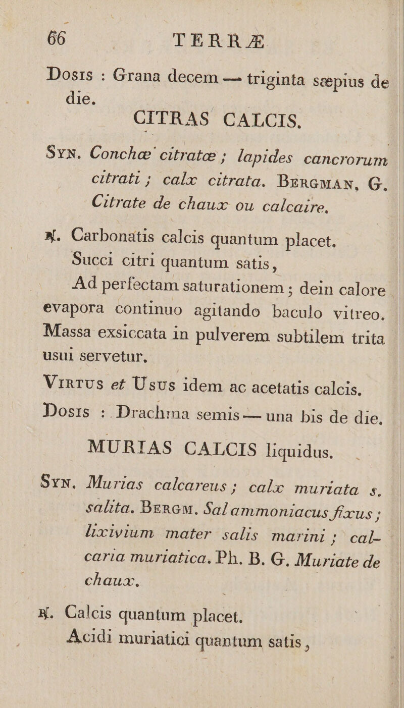 Dosrzs : Grana decem — triginta scepius de e CITRAS CALCIS. Sys. viera. citrate ; lapides cancrorum citrati; calx citrata. BERGMAN, G. Citrate de chaux ou calcaire, X. Carbonatis calcis quantum placet. Succi citri quantum satis ; evapora continuo agitando baculo vitreo. Massa exsiccata in pulverem subtilem trita usui servetur. VinTUS ef Usus idem ac acetatis calcis. Dosrs : Drachma semis — una bis de die. MURIAS CALCIS liquidus. Sxw. Murias calcareus ; calx murtzata s. salita. BeRGM. Salammoniacus Jiaxus; e caria murtatica. Ph. B. G, Muriate de chaux. 4. Calcis quantum placet. Acidi muriatici quantum satis ,