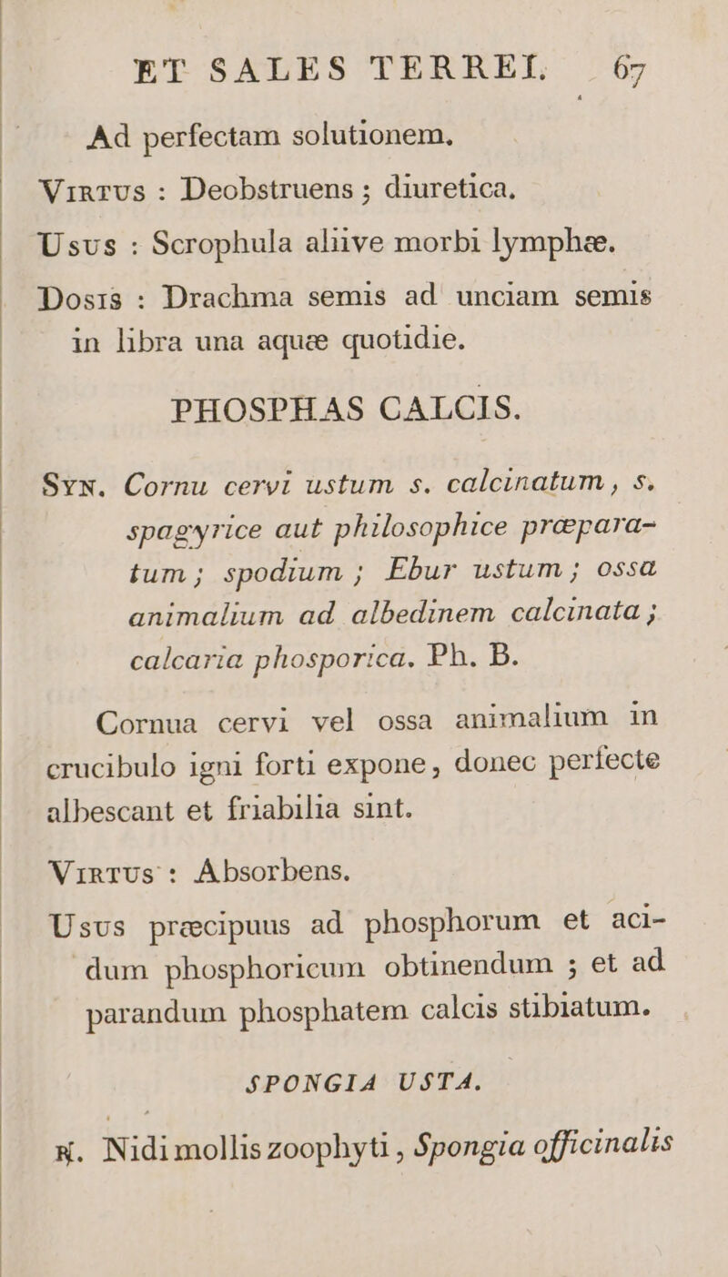 Ad perfectam solutionem. Vinrvs : Deobstruens ; diuretica, Usus : Scrophula aliive morbi lympha. Dosis : Drachma semis ad. unciam semis in libra una aquee quotidie. PHOSPHAS CALCIS. Svw. Cornu cervi ustum s. calcinatum , s. spagyrice aut philosophice preepara- tum ; spodium ; Ebur ustum ; ossa animalium ad albedinem calcinata ; calcaria phosportica. Ph B5. Cornua cervi vel ossa animalium in crucibulo igni forti expone, donec perfecte albescant et friabilia sint. VinTUs : Ábsorbens. Usvs praecipuus ad phosphorum et aci- dum phosphoricum obtinendum ; et ad parandum phosphatem calcis stibiatum. SPONGIA Ud$TA. &amp;. Nidi mollis zoophyti , Spongia officinalis