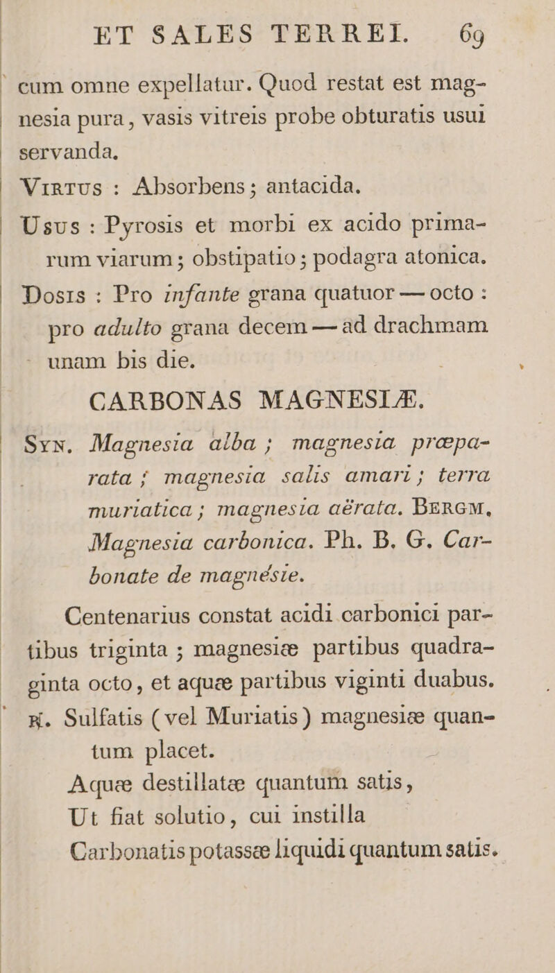 cum omne expellatur. Quod restat est mag- nesia pura , vasis vitreis probe obturatis usui servanda, VinTUS : Absorbens ; antacida. Usus: Pyrosis et morbi ex acido prima- rum viarum ; obstipatio ; podagra atonica. Dosis : Pro infante grana quatuor — octo : pro aduito grana decem — ad drachnam - unam bis die. CARBONAS MAGNESLZA. Sv. Magnesia alba ; magnesia praepa- rata ; magnesia salis amari; terra muriatica; magnesia aérata. BERGM, Magnesia. carbonica. Ph. B. G. Car- bonate de magnéste. Centenarius constat acidi carbonici par- tibus triginta ; magnesiee partibus quadra- ginta octo, et aquee partibus viginti duabus. W. Sulfatis (vel Muriatis) magnesice quan- tum placet. Aquc destillatee quantum satis, Ut fiat solutio, cui instilla Carbonatis potassee liquidi quantum satis.