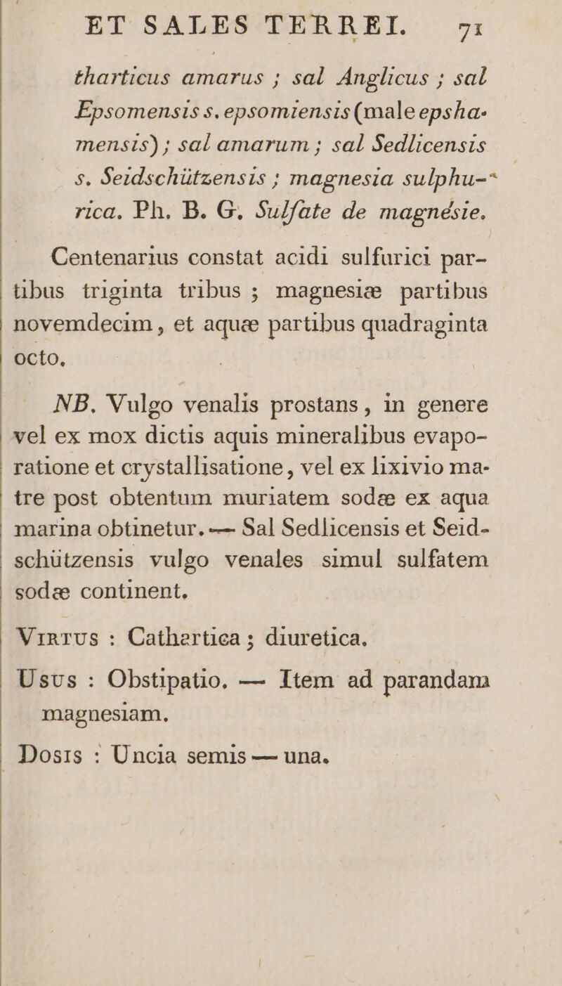 tharticus amarus ; sal. Anglicus ; sal Epsomensis s, epsomiensis (male epsha- mensis); sal amarum ; sal Sedlicensis 5. Seidschützensis ; magnesia. sulphu-- | rica, Ph. B. G. Su/fate de magnésie. Centenarius constat acidi sulfurici par- übus triginta tribus ; magnesie partibus novemdecim , et aquae partibus quadraginta octo, NB. Vulgo venalis prostans, in genere vel ex mox dictis aquis mineralibus evapo- ratione et crystallisatione , vel ex lixivio ma- schützensis vulgo venales simul sulfatem sodee continent, VrinTUS : Cathertica ; diuretica. Usvs : Obstipatio. — Item ad parandam magnesiam.