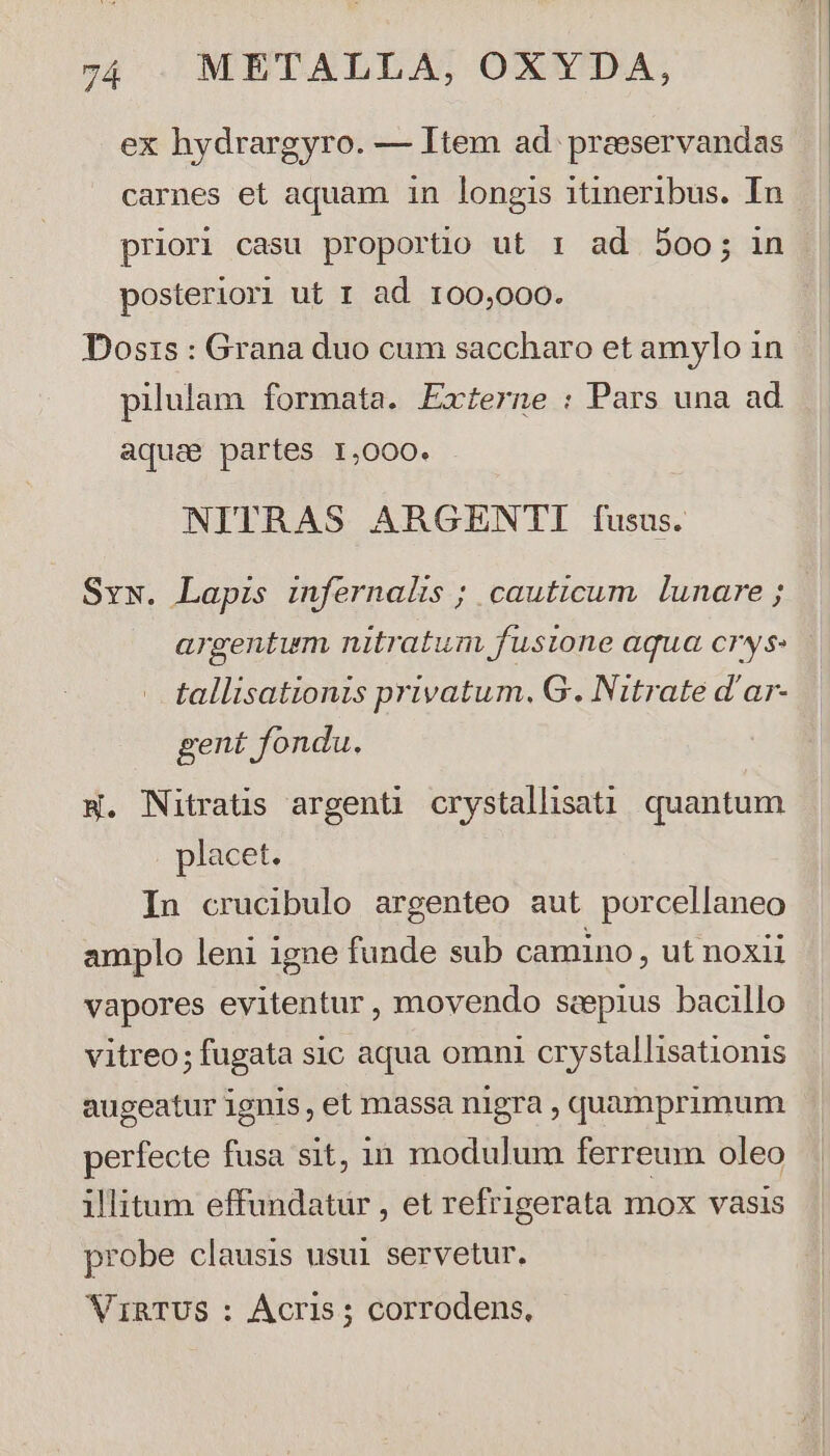 ex hydrargyro. — Item ad. preeservandas carnes et aquam in longis itineribus. In priori casu proportio ut 1 ad 500; in posteriori ut I ad 100,000. Dosis : Grana duo cum saccharo et amylo in pilulam formata. Externe : Pars una ad aquae partes 1,000. NITRAS ARGENTI fusus. Sw. Lapis infernalis ; cauticum lunare ; argentum nitratum fustone aqua crys« tallisationis privatum, G. Nitrate d'ar- gent fondu. w. Nitratis argenti crystallisati quantum placet. In crucibulo argenteo aut porcellaneo amplo leni igne funde sub camino , ut noxii vapores evitentur, movendo seepius bacillo vitreo; fugata sic aqua omni crystallisationis augeatur ignis , et massa nigra , quamprimum perfecte fusa sit, 1n modulum ferreum oleo illitum effundatur , et refrigerata mox vasis probe clausis usui servetur. VIRTUS : Ácris ; corrodens,