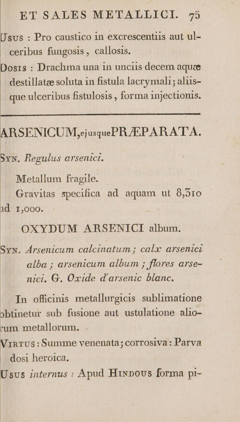 Usus : Pro caustico in excrescentiis aut ul- | ceribus fungosis , callosis. Dosis : Drachma una in unciis decem aquae destillatae soluta in fistula lacrymali ; aliis- que ulceribus fistulosis , forma injectionis. hastam ttt ——————— ARSENICUM,;j usqueP A/EPARATA. Sxx. Regulus arsenict. Metallum fragile. Gravitas specifica ad aquam ut 8,510 id 1,000. OXYDUM ARBRSENICI album. Syw. Arsenicum calcinatum ; calx arsenic alba ; arsenicum album ; flores arse- nici, G. Oxide d'arsenic blanc. .. Tn officinis metallurgicis sublimatione 3btinetur sub fusione aut ustulatione alio- um metallorum. . VinTUs:Summe venenata; corrosiva : Parva . dosi heroica. Usvs internus : Apud Hixpovs forma pi-