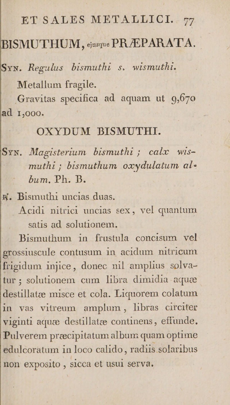 ISMUTHUM, ss» PR/EPARATA. Svw. Regulus bismuthi s. wismuthi. Metallum fragile. Gravitas specifica ad aquam ut 9,670 ad 1,000. | OXYDUM BISMUTHI. Sys. Magisterium bismuthi ; calx Wis- muthi ; bismuthum oxwydulatum al bum. Ph. B. 4. Bismuthi uncias duas. Acidi nitrici uncias sex, vel quantum satis ad. solutionem. Bismuthum in frustula concisum vel grossiuscule contusum in acidum nitricum frigidum injice, donec nil amplius solva- tur; solutionem cum libra dimidia aque destillatte misce et cola. Liquorem colatum in vas vitreum amplum , libras circiter viginti aque destillatee continens , effunde. Pulverem preecipitatum album quam optime edulcoratum in loco calido, radiis solaribus non exposito , sicca et usui serva.