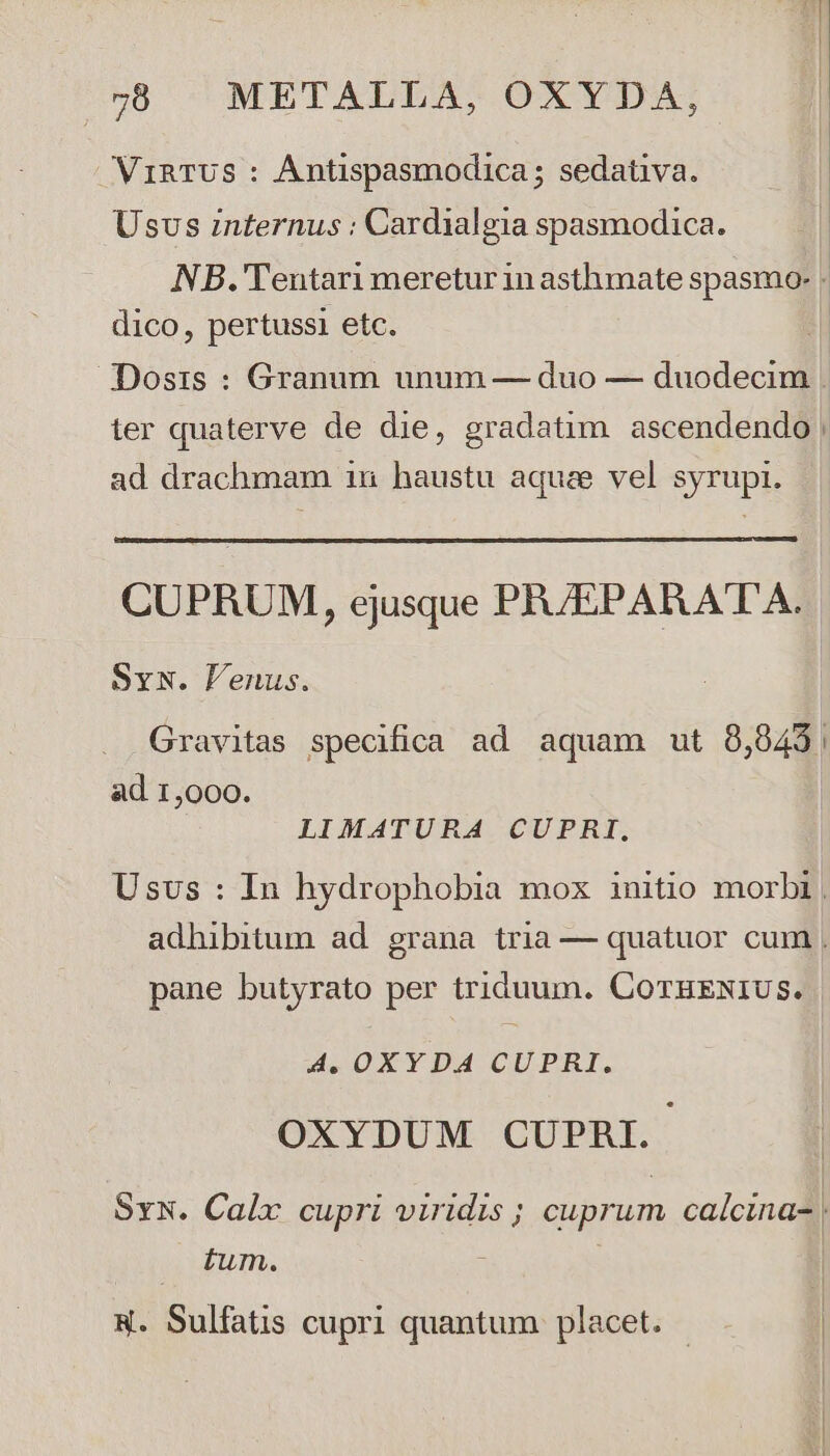 VinTUS : Ántispasmodica; sedativa. Usvs internus : Cardialgia spasmodica. NB. Tentari meretur in asthmate spasmo- ! dico, pertussi etc. Dosis : Granum unum — duo — duodecim . ter quaterve de die, gradatim ascendendo | ad drachmam 1n haustu aquae vel syrupi. CUPRUM, ejusque PRJEPARATA. Svw. lenus. Gravitas specifica ad aquam ut 8,843, ad 1,000. LIMATURA CUPRI, Usvs : In hydrophobia mox initio morbi . adhibitum ad grana tria — quatuor cum , pane butyrato per triduum. COTEENIUS. A, OXY DA CUPRI. OXYDUM CUPBRI. SN. Calx cupri viridis ; cuprum calcina- | tum. |