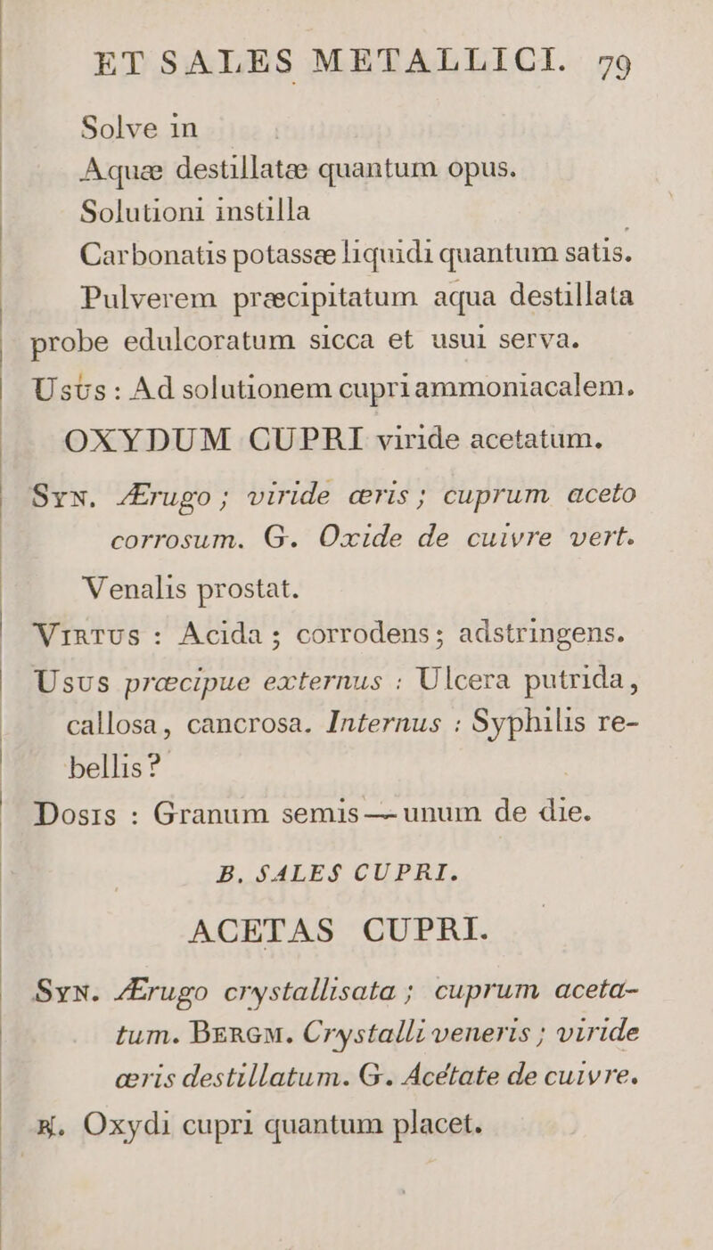 Solve in Aquae destillatae quantum opus. Solutioni instilla | Carbonatis potassee liquidi quantum satis. Pulverem pracipitatum aqua destillata probe edulcoratum Sicca et usui serva. Usus: Ad solutionem cupriammoniacalem. OXYDUM CUPRHI viride acetatum. Syw. /Erugo; viride cris; cuprum aceto corrosum. G. Oxide de cuivre vert. Venalis prostat. WVinTUS : Ácida ; corrodens ; adstringens. Usus precipue externus : Ulcera putrida, callosa, cancrosa. Internus : Syphilis re- bellis? Dosis : Granum semis — unum de die. B. $ALE$ CUPRI. ACETAS CUPRBI. Sys. /Erugo crystallisata ; cuprum aceta- tum. Beneu. Crystalli veneris ; viride ceris destillatum. G. Acetate de cuivre.