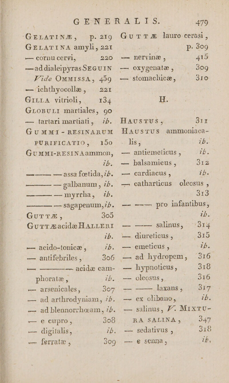 GELATINJE, p.2I9 GELATINA amyli, 221 — cornu cervi, 220 —addialeipyras SEG UIN Fide OmMISSA, 459 — ichthyocola , | 22r GiLLA vitrioli, 134 GLOBULI martiales, 9o — iartarimarüati, 75. GuMMI-RBRESINARUM PURIFICATIO, 150 GuMMI-REsINAammon, ib. —— — — assa feetida, 75. —-—— — — galbanum , 7. —— — — myrrha, b. ———— — sagapenum,:5. GurTZE, 3o5 Gurr AE acide HALLERI ib. —. acido-tonicae , b. — antifebriles , 306 — —— — — acida& cam- phorate , ib. —. arsenicales, 3o7 — ad arthrodyniam, 75. — ad blennorrhoam, :2. — e cupro, 308 — digitalis, 7b. — [errate , 309 Gu TE lauro cerasi, p. 309 — nervina, 415 —. oxygenata , 30g — stomachice, ^ 310 H. HaAusTUS, 3ir HaAusTUS ammoniaca- hs, ib. — antiemelicus , E — balsamieus , 312 —. cardiacus , ib. — catharüeus oleosus, Ato — -——-— pro infantibus, ib. — —-— salinus, 314 —. diureticus , 1915 — emeticus , ib. —. ad hydropem, 3316 — hypnoticus, 318 — oleosus , 316 — ——-——.laxans , 317 —. ex olibano, ib. —.salinus, Z7. MixTU- RA SALINA , 347 — sedativus , 316 — e senna, ib,