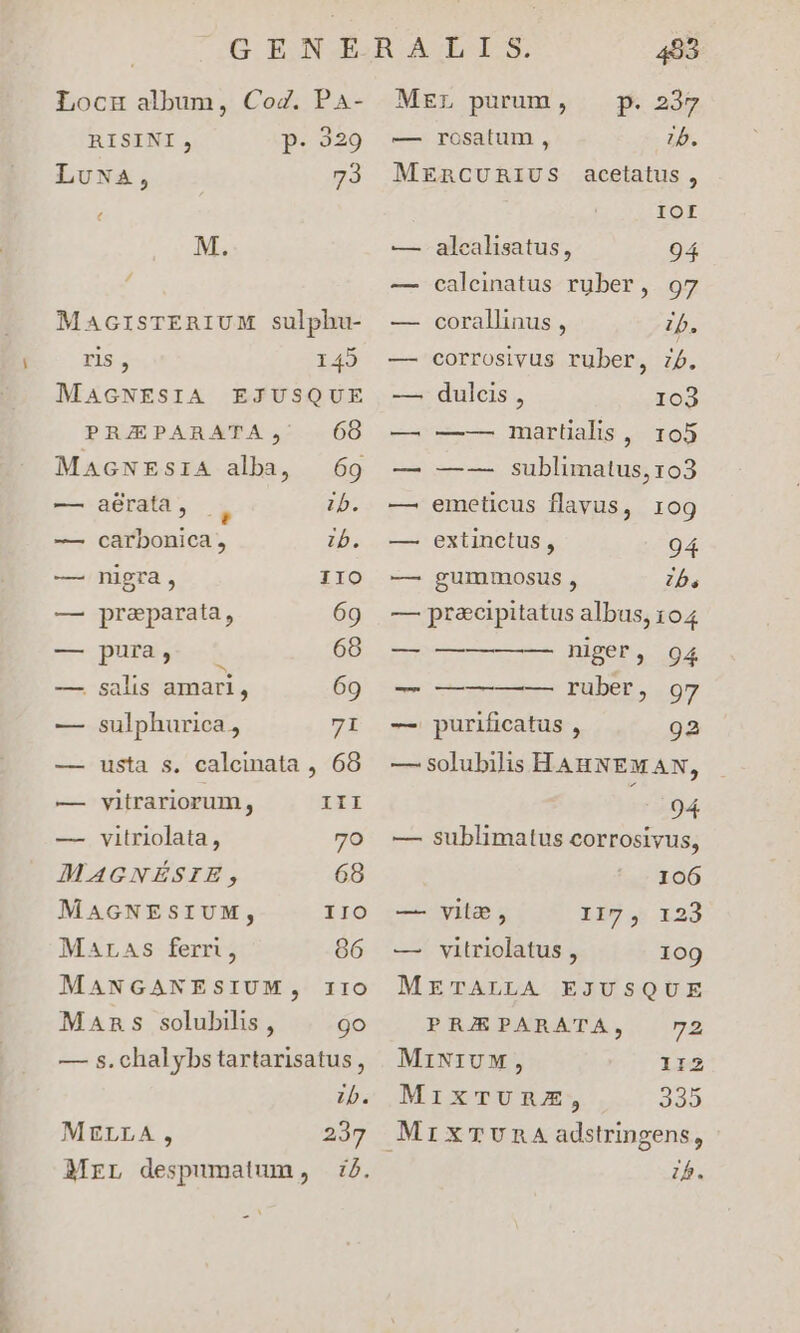 p Locu album, CoZ. Pa- RISINI, p: 329 LuwAa, 73 MacrsTERIUM sulphu- ris , 149 MAGNESIA EJUSQUE PRAEPARATA, 68 MaAGNEsIA alba, 69 — aérata, , ib. — carbonica , ib. — nigra, IIO — preparata, 69 — pura 68 P LI : 5; — salis amari, 69 — sulphurica, 7I —— usta s. calcimata , 68 — vitrariorum, III — vitriolata, 7o MAGNÉSIE, 68 MAGNESIUM, IIO MALraAs ferri, 86 MANGANESIUM, IIO Mans solubilis , 9o — s. chalybs tartarisatus, ib. MELLA, 237 Mrr despumatum, :7. MEL purum, — p. 237 — rosatum , 75. MERCURIUS acetatus , IOL — calcinatus rüber, 97 — corallinus , b. — corrosivus ruber, jb. —. dulcis , 103 — —-— martialis ,. 105 — —-—- sublimatus, 103 — emeticus flavus, 109 — extinctus , 94 — gummosus , b. — pr&cipitatus albus, 104 rice niger, 94 ERA ruber, 97 -— purificatus , 923 — solubilis HAHNEMAN, 94 — sublimatus corrosivus, 106 li9, 1:23 109 METALLA EJUSQUE PRJRPARATA, 72 MiNIUM, 112 MixmTUnz, 2335 MrixTUnA adstringens, 7b. — vile, — vitriolatus ,