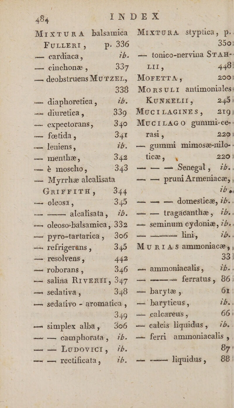 ! 484 MrxTURA balsamica FULLERI, p. 336 — cardiaca, ib. —. cinchone, 337 —. deobstruens MU TZEL, 338 —. diaphoretiea , ib. —— diuretiea, . 339 — expectorans, 340 — foetida, 341 — ]leniens, ib. — menthe, 342 — 6 mosclho, 343 — Myrrhe alcalisata GRIFFITH, 344 ——^ oleosa, 345 — -——— alealisata, i5. oleoso-balsamica , 332 — pyro-tartarica, 306 —^ refrigeràns , 345 — resolvens , 442 —^ roborans , 346 -—— salina RrvERII, 347 —. sedativa , 3498 —. sedativo - aromatica , 249 —. simplex alba, ^ 306 — — camphorata, 7b. — — LunpoviCi, rb. — -— recüficata, ^ 7. MIXTURA styptica, p. 350: — tonico-nervina ST AH-- D. 448! MorETTA;, 200! Momnsurr antimoniales: KUNKELII, 242| MucILAGINES, 219j MvcrirAGO gummi-ce-- rasi , | 220! — gummi mimose-nilo-. tic, 220! — — — Senegal, zb.. — pruni Armeniae, , — TU — —. — domeslies, ib. . — -— tragacantha, Zb.. — seminum cydonie, 75. . — —-—- lini, 2b.. MURIAS ammoniace;, , 33! — ammoniacalis, ^ 75.. — —-——-- ferratus, 906; — baryte , 61: — baryticus, zb. — calcareus, 66; — calceis liquidus, — 75.. — ferri ammoniacalis , 85: — -——— liquidus, ^98.