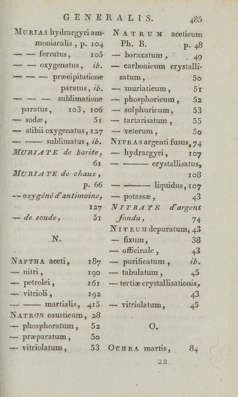 Mun1As hydrargyri am- moniacalis , p. 104 — ferratus, 105 — — oxygenatus,. ib. —Á — — — precipitatione paratus, 75. — —— . gublimatione 103, 106 2I paratus , — soda, — —-— sublimatus , ;5. JMURIATE de barite, 6r JAMURIATE de chauz, p. 66 -—— oxygéné d'antimoine, 127 — de soude, 9I N. NAPTHA. aceti, 167 — nitri, 190 — petrolei, 161 — vitrioh , 192 martialis, 415 —— — phosphoratum, — 52 — preparatum, 5o —- vitriolatum , 53 485 NATRU!M acelicum Eh.. B. (p. 48 — boraxatum , . 49 — carbonicum crystalli- satum, 20 —. muriaticum , B — phosphorieum, — 52 — sulphuricum, 59 — tartarisatum , 55 — veterum , 5o N1iTRASs argenti fusus 274 — hydrargyri, 107 crystallisatus, ; 108 — ——— — liquidus, 107 43 —. potassa , fondu , 7Á NricvnRum depuratum, 43 — fixum, 38 — officinale , 43 — purificatum , zb. — tabulatum , 49 — tertiae crystallisationis, 43 — vitriolatum, 45 O. OcnunA martis, 84 22