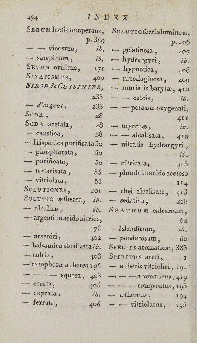 SERUM lactis temperans, P« 399 — -—. vinosum, 25, — sinapinum , ib, SEVUM ovillun, |. 171 SINAPISMUS, 4oo. SrROPdeCUISINIER, | 235 -— d'orseat 233 Sopa, 28 SODA acetata, 48 — caustica, 28 — Hispanica purificata 5o — phosphorata , 52 — purificata, 2o —. tarlarisata , . 23 — vitriolata , 23 SOLUTIONES, 4OI. SOLUTIO siherea, 75. — alcalina , ib. -— argenti in acido nitrico, 73 — &amp;arsenici, 402 — balsamica alcalisata 5. — calcis, 403 — camphore atherea 196 eU e IBquosa , 63 — cerata, 402 zb. 406 — Cuprata, — ferrata, SorvT1iOoferrialuminosa; P. 406 — gelatinosa , 407 — hydrargyri, ib. — hypnotica, 408 — mucilaginoaa, ^ 409 — muriatis baryte, 410 — -—- calcis, ib. — -—- potass&amp; oxygenati, 41I — myrrha, zb. — —- alealisata, ..'4x2 — nitratis. hydrargyri , 15, — — nitricata, 413. — plumbiin acido acetoso 114 — rhei alcalisata, — 413 — sedativa, 408 SPATHUM calcareum, 63 — Islandicum, ib. — ponderosum, 62 SPECIES aromatice , 383 SprinITUS aceli, É — &amp;stheris vitriolici, 194 — — -— aromalicus , 419 — — — compositus , 195 — &amp;thereus , 194 — — vitriolatus, 195