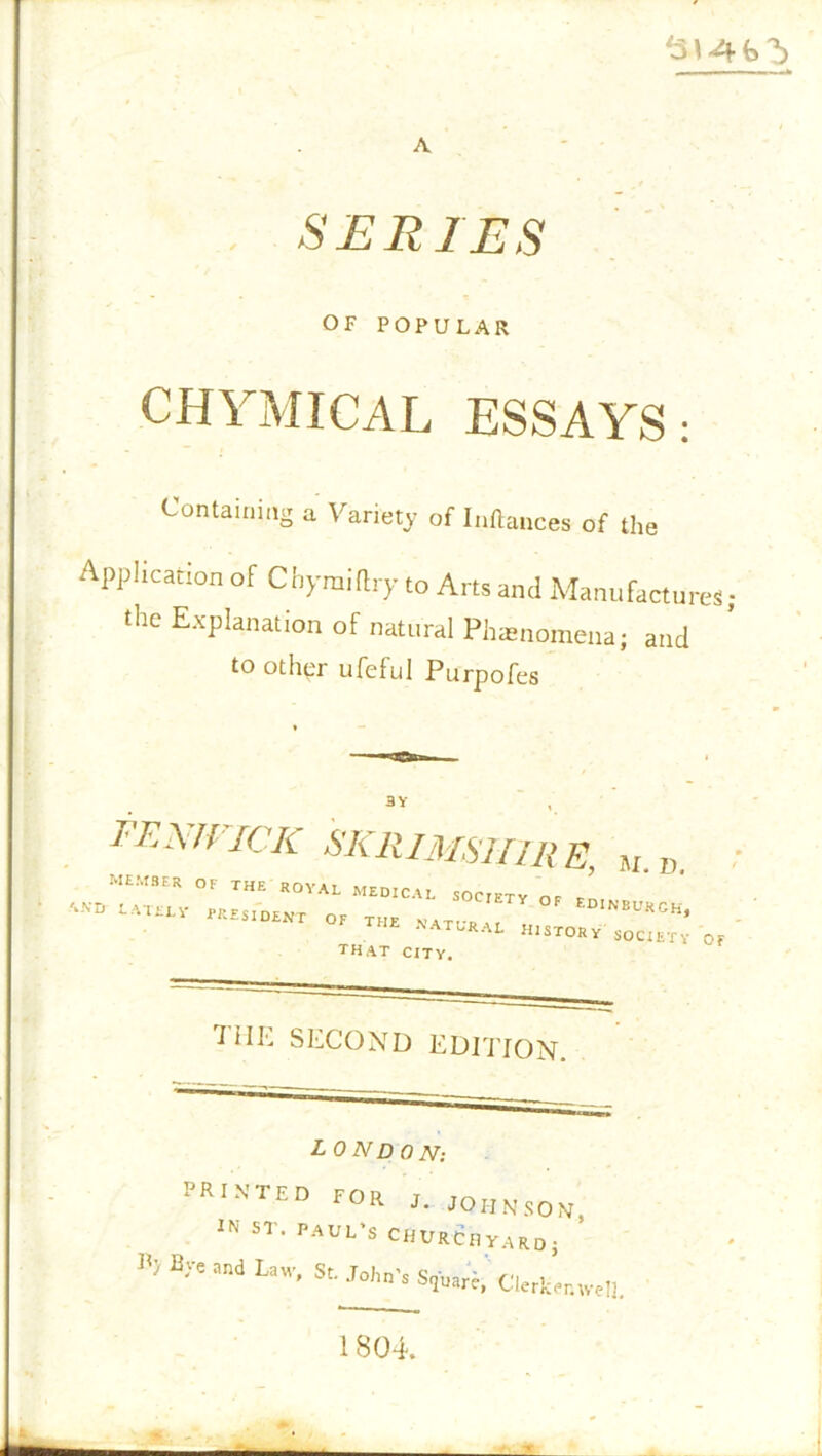 A SERIES OF POPULAR CHYMICAL ESSAYS: Containing a Variety of Inftances of the Application of Chyraiftry to Arts ami Manufactures; the ExPlanal'on of natural Phenomena; and to other ufeful Purpofes BY FEMFICK SKRIMSiriRE, M „ NATU'U history society of that city. TIIE SECOND EDITION. L ON D 0 N: tfilN'TED FOR I.! JOHNSON. 5T' Paul’s cnuRcny.,R0; B> Uw’ St- *** S,W.' Clcritrnwe!]. 1804.