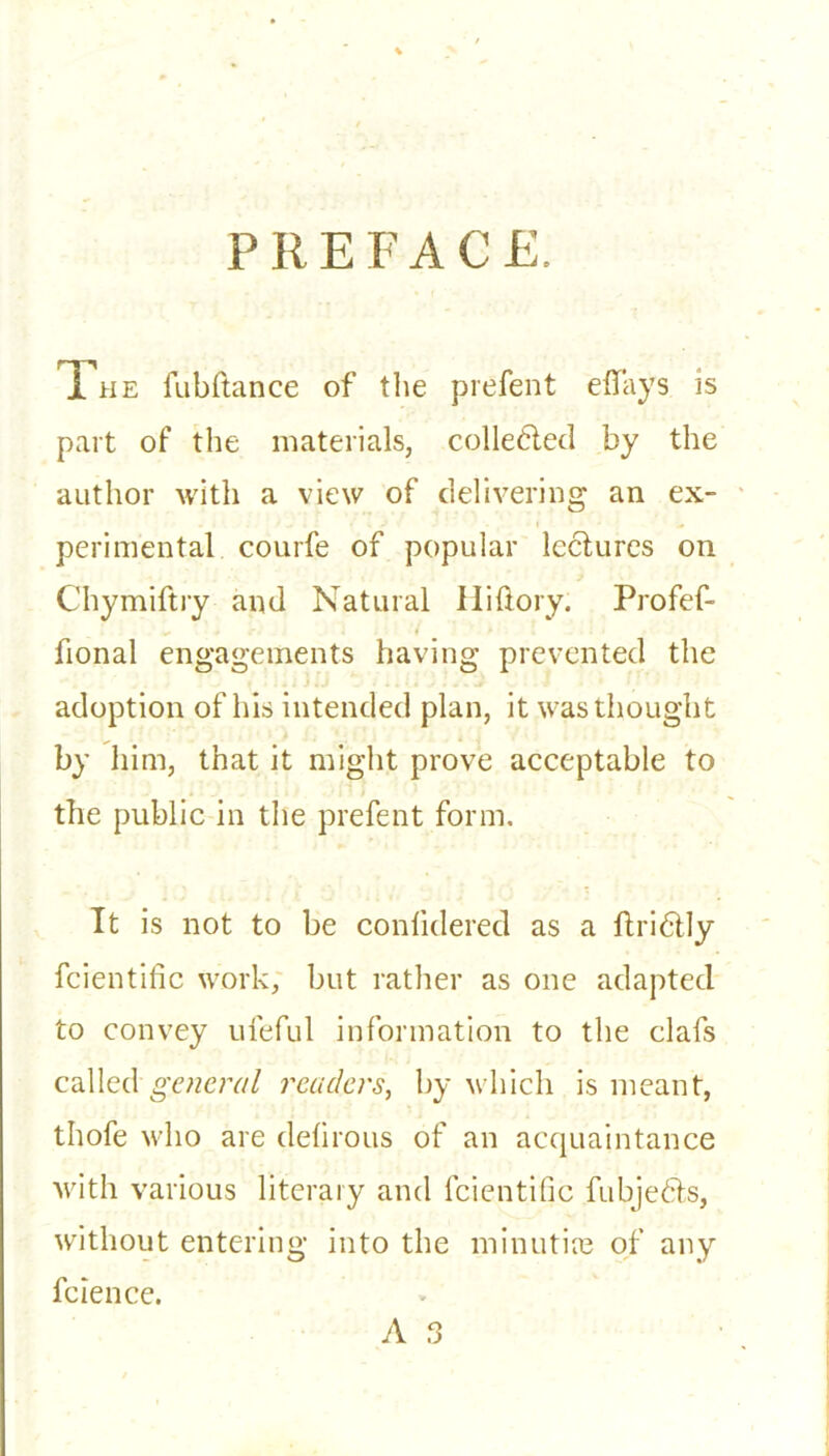 PREFACE. The fubftance of the prefent eflays is part of the materials, collected by the author with a view of delivering an ex- perimental courfe of popular lectures on Chymiftry and Natural Hiftory. Profef- fional engagements having prevented the adoption of his intended plan, it was thought by him, that it might prove acceptable to the public in the prefent form. It is not to be conlidered as a ftridtly fcientific work, but rather as one adapted to convey ufeful information to the clafs called general readers, by which is meant, thofe who are defirous of an acquaintance with various literary and fcientific fubjedts, without entering into the minutiae of any fcience. A 3