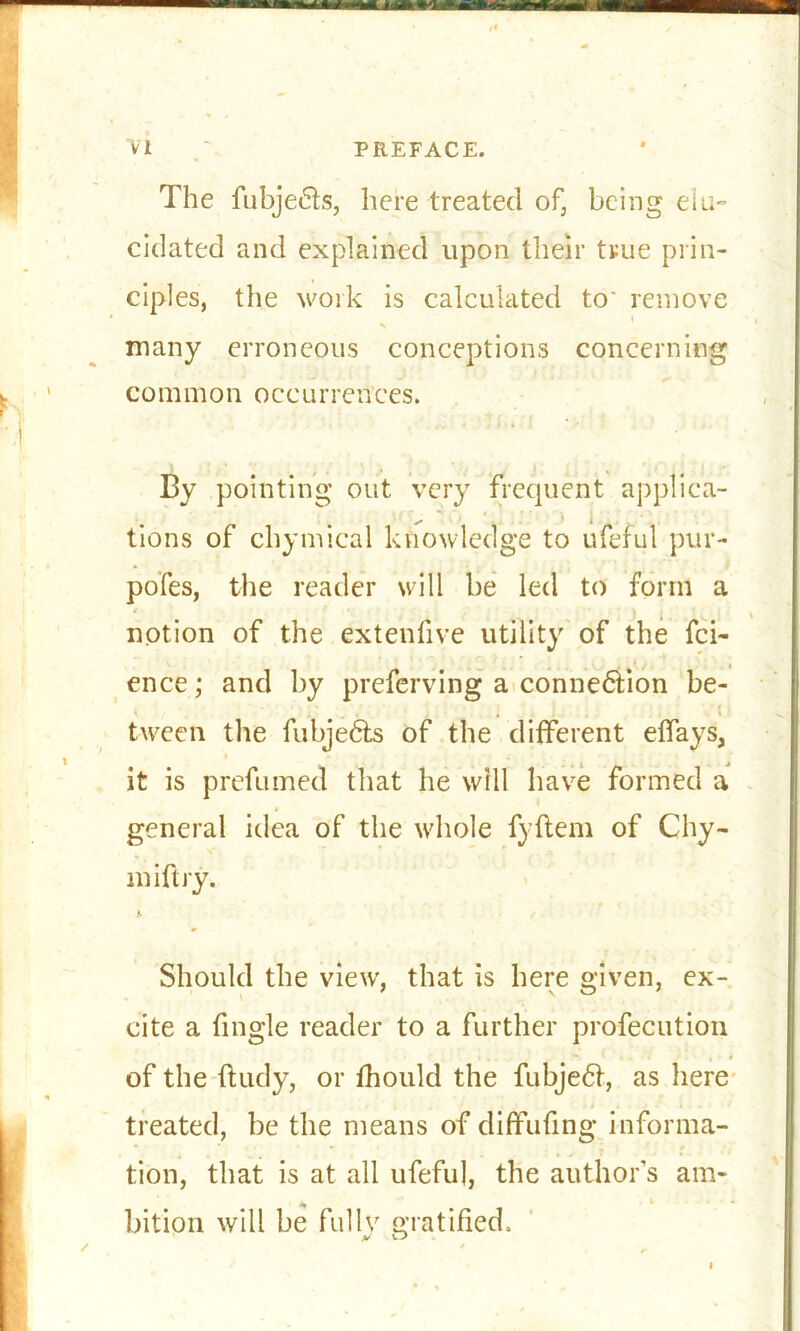 The fubje&s, here treated of, being elu- cidated and explained upon their true prin- ciples, the work is calculated to' remove many erroneous conceptions concerning common oceurrences. By pointing out very frequent applica- tions of chymical knowledge to ufeful pur- pofes, the reader will be led to form a notion of the extenfive utility of the fci- ence; and by preferring a connexion be- tween the fubje6ts of the different effays, it is prefumed that he will have formed a general idea of the whole fyftem of Chy- miftry. it Should the view, that is here given, ex- cite a fingle reader to a further profecution .... ■- . , » of the ftudy, or fhould the fubje61, as here treated, be the means of diflfufing informa- tion, that is at all ufeful, the author’s am- * bition will be fully gratified.