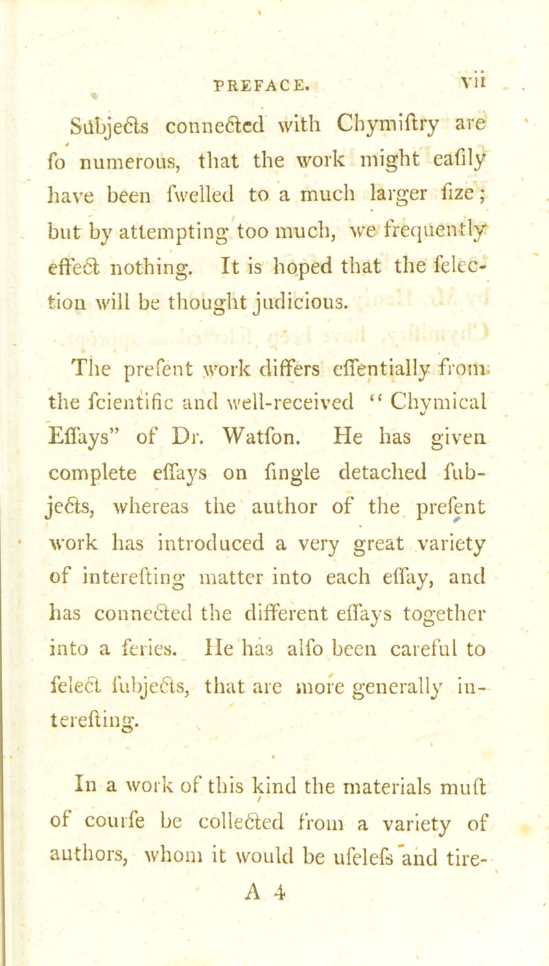 Sdbje&s conne&ed with Chymiftry are fo numerous, that the work might eafily have been fwelled to a much larger fize; but by attempting too much, we frequently effect nothing. It is hoped that the felec- tion will be thought judicious. The prefent work differs cffentially from the fcientific and well-received “ Chymical Effays” of Dr. Watfon. He has given complete effays on fingle detached fub- je£ls, whereas the author of the prefent work has introduced a very great variety of interefting matter into each effay, and has connetfted the different effays together into a feries. lie ha3 alfo been careful to felect lubje6ls, that are more generally in- terefting. * In a work of this kind the materials muft / of courfe be colledfed from a variety of authors, whom it would be ufelefs and tire- A 4