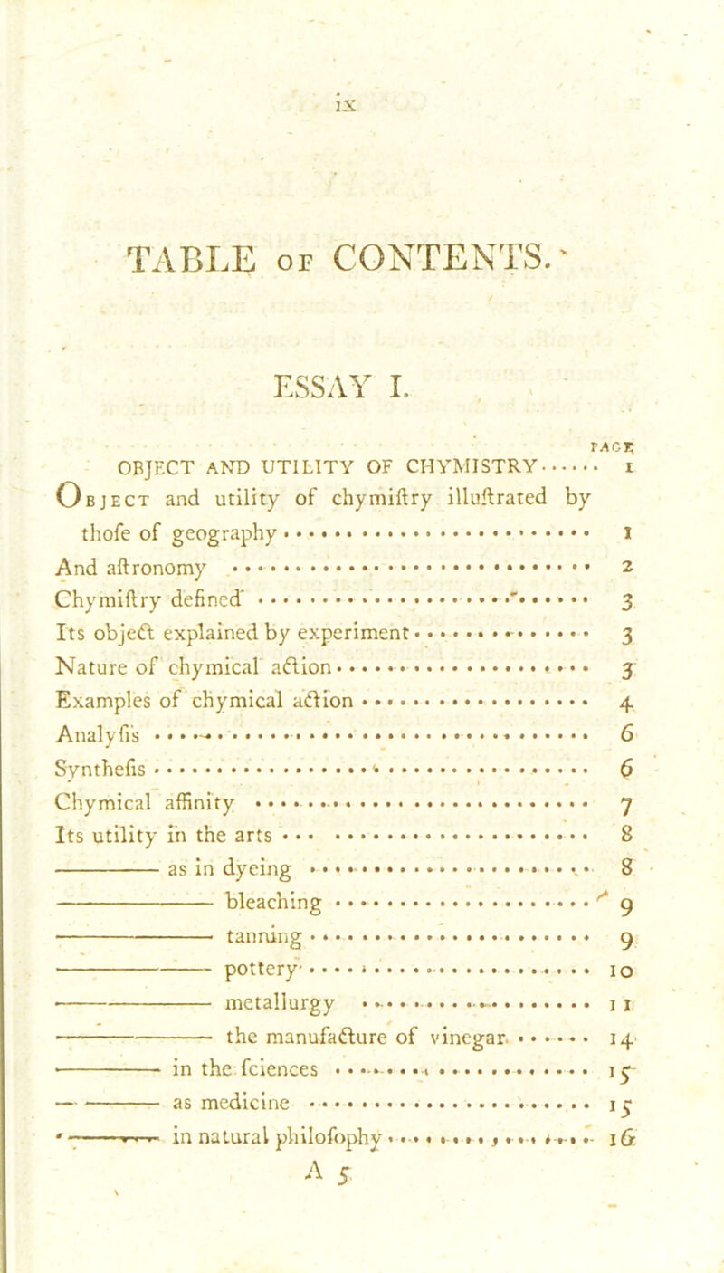 TABLE or CONTENTS. * ESSAY I. tage OBJECT AND UTILITY OF CHYMISTRY t Object and utility of chymiftry illuftrated by thofe of geography • i And aftronomy • • 2 Chymiftry defined' • •••••••’ 3 Its objeft explained by experiment 3 Nature of chymical aCtion • • 3 Examples of chymical action Analyfi’s • Synthefis <• G Chymical affinity 7 Its utility in the arts • 8 as in dyeing • • • • • * • 8 bleaching  9 • tanning 9 pottery • • • • j0 • metallurgy - 11 the manufacture of vinegar. ...... 14 • in the fciences 15 — as medicine 13 • in natural philofophy«.••».»• f * *»-• * lG