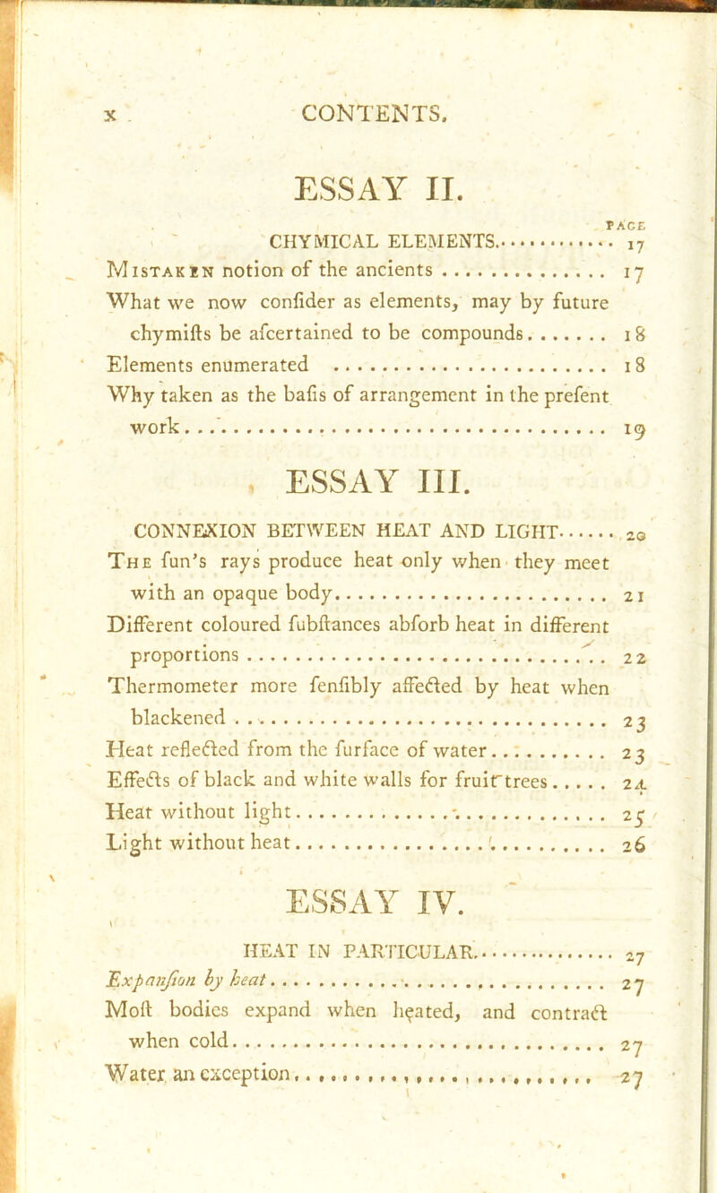 ESSAY II. PACE CHYMICAL ELEMENTS. i7 Mistakin notion of the ancients 17 What we now conlider as elements, may by future chymifts be afcertalned to be compounds 1 8 Elements enumerated 18 Why taken as the balls of arrangement in the prefent work. . 19 ESSAY III. CONNEXION BETWEEN HEAT AND LIGHT 20 The fun’s rays produce heat only when they meet with an opaque body 21 Different coloured fubftances abforb heat in different proportions 22 Thermometer more fenfibly affeded by heat when blackened . 23 Tleat reflected from the furface of water 23 Effeds of black and white walls for fruirtrees 24 Heat without light *. 25 Light without heat 26 ESSAY IV. HEAT IN PARTICULAR. -7 Expanjion by heat 27 Moll: bodies expand when heated, and contrad when cold 27 Water an exception 27 *