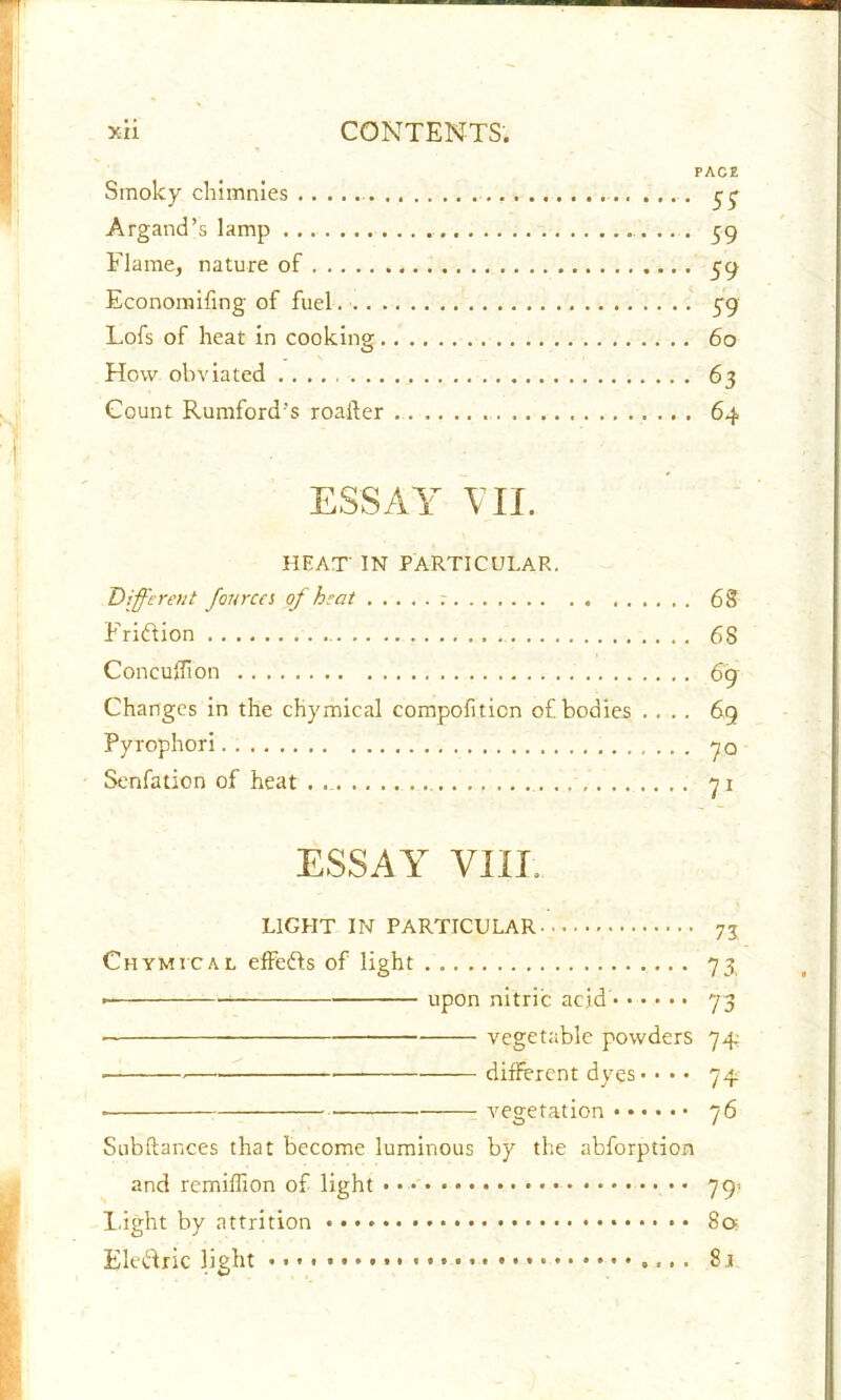 pace Smoky chimnies $$ Argand’s lamp . .. . 59 Flame, nature of 59 Economifing of fuel. 59 Lofs of heat in cooking 60 How obviated 63 Count Rumford’s roafter 64 ESSAY VII. HEAT' IN PARTICULAR. Different fourcei of heat ; 68 Fridion 68 Concuflion 69 Changes in the chymical compofiticn of bodies .... 69 Pyrophori 70 Senfation of heat . . 71 ESSAY VIII. LIGHT IN PARTICULAR 75 Chymical effeds of light 73 • upon nitric acid 73 vegetable powders 74 ■ different dyes - • • • 74 • vegetation 76 Subftances that become luminous by the abforption and remiffion of light • • 79- Light by attrition 8a Eledric light 8j