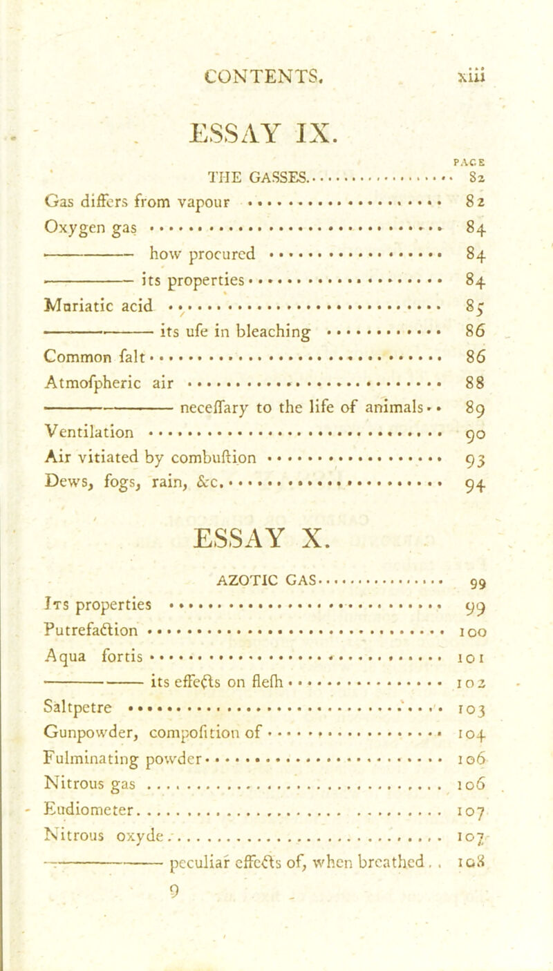 ESSAY IX. PACE TI-IE GASSES. 82 Gas differs from vapour 82 Oxygen gas 84 ■ how procured 84 ■ its properties 84 % Muriatic acid 83 its ufe in bleaching 86 Common fait 86 Atmofpheric air • 88 neceffary to the life of animals** 89 Ventilation * 90 Air vitiated by combuftion 93 Dews, fogs, rain, Sec. 94 ESSAY X. AZOTIC GAS 99 Jts properties 99 Putrefaction * 100 Aqua fortis 101 its effeCts on flefh 102 Saltpetre 103 Gunpowder, compofition of 104 Fulminating powder 106 Nitrous gas 106 - Eudiometer 107 Nitrous oxyde/ 107 peculiar effcCts of, when breathed. . igS 9