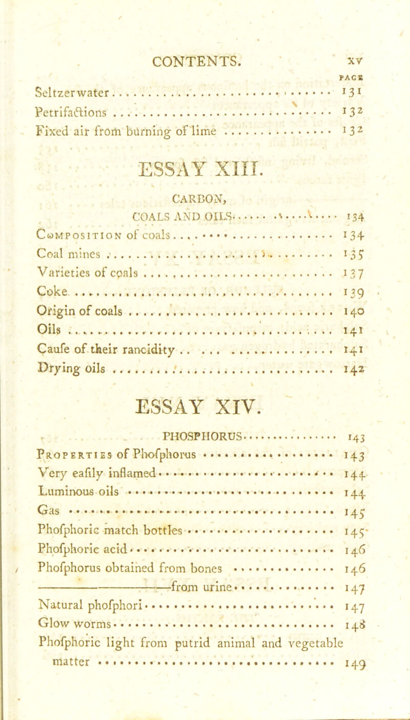 FACE Seltzerwater 13 1 Petrifa&ions J3Z Fixed air from burning of lime 1 3 2 ESSAY XIXI. CARBON, COALS AND OILS '••••'■ 134 Composition of coals i 34 Coal mines > i 3£ Varieties of cpals 137 Coke 139 Origin of coals 140 Oils , , 141 Caufe of their rancidity 141 Drying oils : 142 ESSAY XIV. . PHOSPHORUS 143 Properties of Phofphorus 143 Very eafily inflamed* • • • • 144 Luminous oils 144 Gas 145 Phofphoric match bottles 145* Phofphoric acid * 146 Phofphorus obtained from bones 146 from urine 147 Natural phofphori 147 Glowworms 14$ Phofphoric light from putrid animal and vegetable matter 149