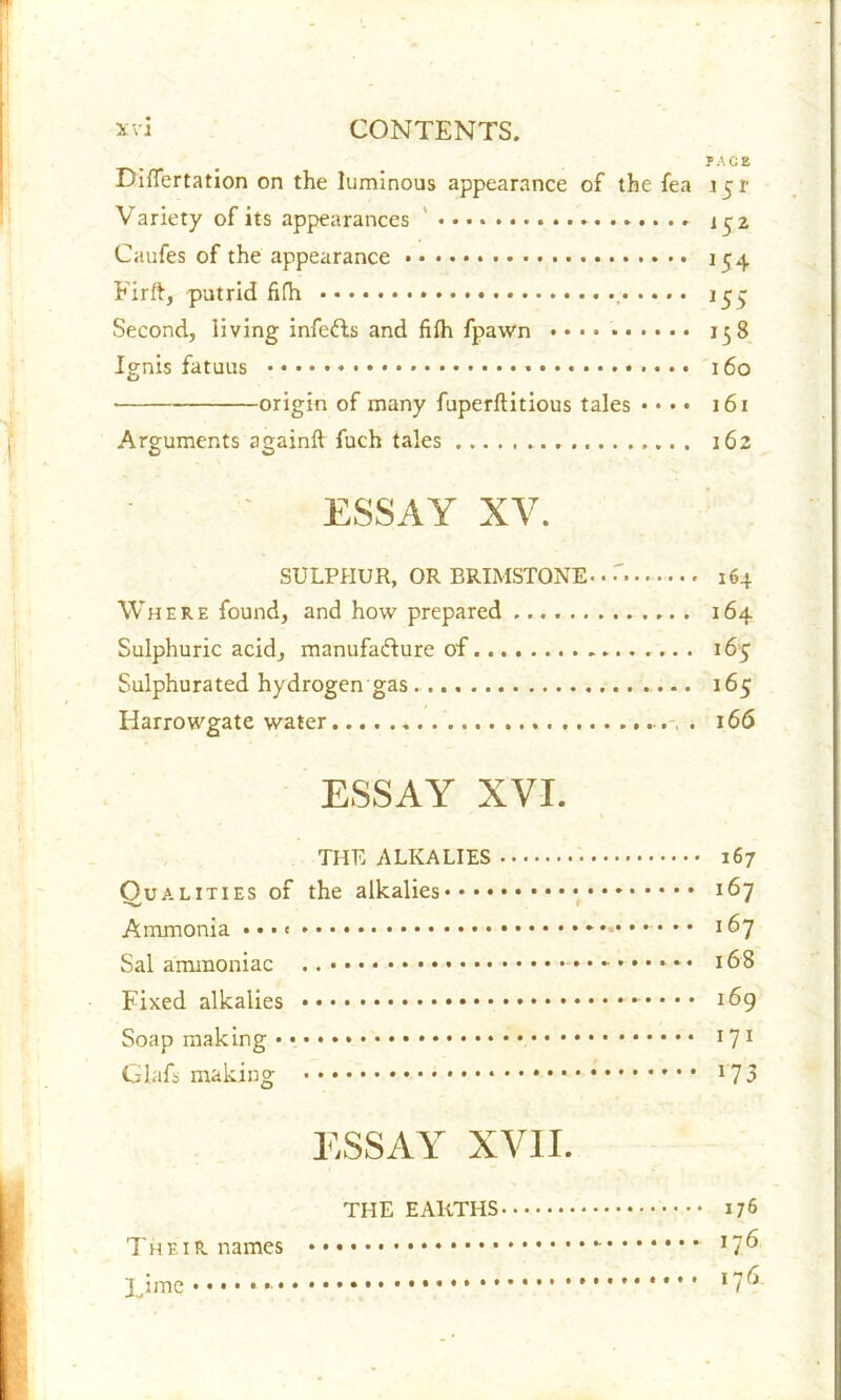 PACE Diflertation on the luminous appearance of the fea 151 Variety of its appearances ' 152 Caufes of the appearance 154 Firft, putrid fifh 155 Second, living infeCts and fifh fpawn 158 Ignis fatuus 160 • origin of many fuperftitious tales • • • • 161 Arguments again!! fuch tales 162 ESSAY XY. SULPHUR, OR BRIMSTONE-. r 164 Where found, and how prepared 164 Sulphuric acid, manufacture of 165 Sulphurated hydrogen gas. 165 Harrowgate water . 166 ESSAY XVI. THE ALKALIES 167 Qualities of the alkalies 167 Ammonia • • * • 167 Sal ammoniac 168 Fixed alkalies -•••• 169 Soap making • • J71 Glafs making l73 ESSAY XVII. THE EARTHS 176 The 1R names 17^ Time ‘ 17^