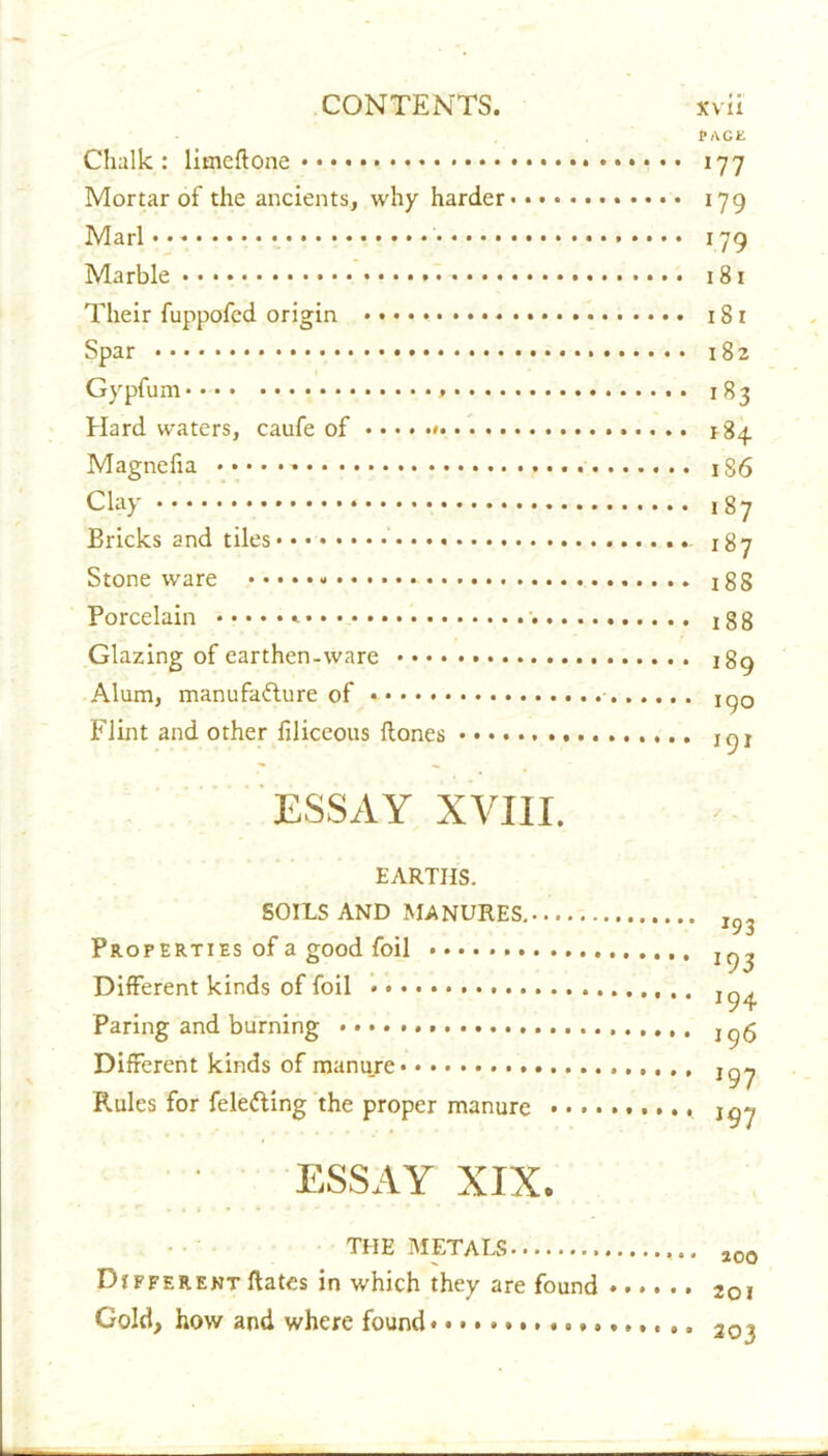 PAGE Chalk: limeflone 177 Mortar of the ancients, why harder 179 Marl**'- 179 Marble 181 Their fuppofed origin 18 x Spar 182 Gypfum** 183 Hard waters, caufe of *84. Magnefia * 186 Clay 187 Bricks and tiles 187 Stone ware • • 188 Porcelain x 8 8 Glazing of earthen.ware 189 Alum, manufacture of * xqo Flint and other filiceous Hones 10 r ESSAY XVIII. EARTHS. SOILS AND MANURES. Properties of a good foil Different kinds of foil Paring and burning Different kinds of manure Rules for felefting the proper manure • • • • ESSAY XIX. THE METALS Different Hates in which they are found Gold, how and where found *93 J9 3 194 196 197 197 200 201 203