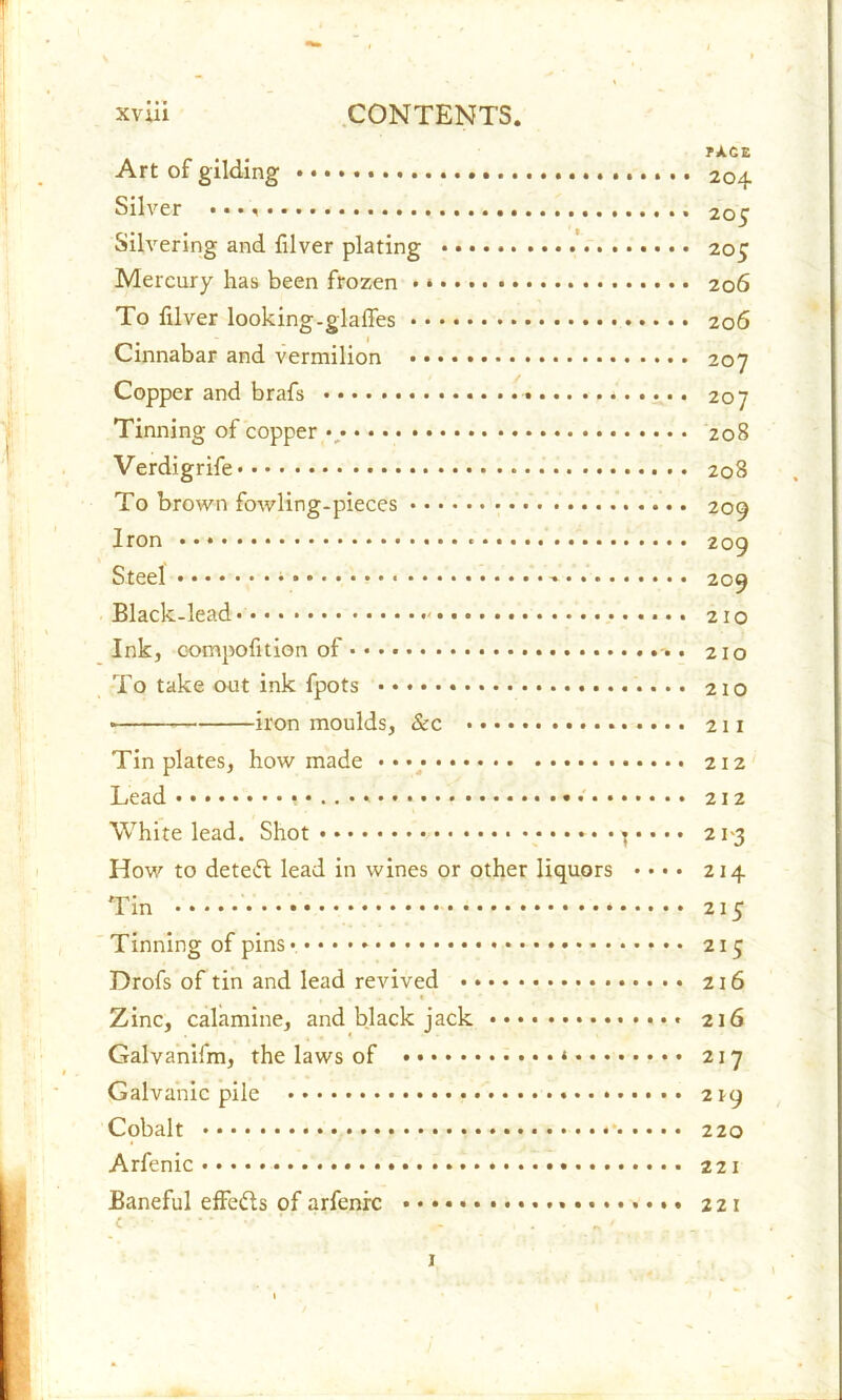TXCZ Art of gilding 204 Silver *... 205 Silvering and filver plating 205 Mercury has been frozen • 206 To filver looking-glaffes 206 Cinnabar and vermilion 207 Copper and brafs 207 Tinning of copper •; 208 Verdigrife 208 To brown fowling-pieces 209 Iron 209 Steel * -* 209 Black-lead* * 210 Ink, eompofition of .. 210 To take out ink fpots 210 iron moulds, &c 211 Tinplates, how made 212 Lead 212 White lead. Shot 21-3 How to deteft lead in wines or other liquors • • • • 214 Tin * 215 Tinning of pins 215 Drofs of tin and lead revived 216 , ,'■».«• ,41* Zinc, calamine, and black jack 216 Galvanifm, the laws of * 217 Galvanic pile 219 Cobalt 220 Arfenic 221 Baneful effects of arfenre • ♦ • 221 c .. , . „ ' 1