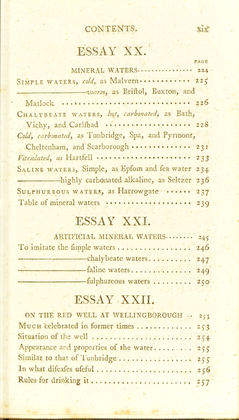 ESSAY XX. PAG E MINERAL WATERS 224 Simple waters, cold, as Malvern 225 warm, as Briftol, Buxton, and Matlock 226 Chalybeate waters, hqt, carbonated, as Bath, Vichy, and Carllbad 228 Cold, carbonated, as Tunbridge, Spa, and Pyrmont, Cheltenham, and Scarborough 231 Vitriolated, as Idartfell 233 Saline waters, Simple, as Epfom and fea water 234. • highly carbonated alkaline, as Seltzer 236 Sulphureous waters, as Harrowgate ...... 237 Table of mineral waters 239 ESSAY XXL ARTIFICIAL MINERAL WATERS 245 To imitate the fimple waters 246 chalybeate waters 247 • faline waters 249 ■ fulphureous waters . Z50 ESSAY XXII. ON THE RED WELL AT WELLINGBOROUGH .. 253 Much celebrated in former times 253 Situation of the well 254 Appearance and properties of the water 255 Similar to that of'Tunbridge 255 In what difeafes ufeful .. 256 Rules for drinking it 237