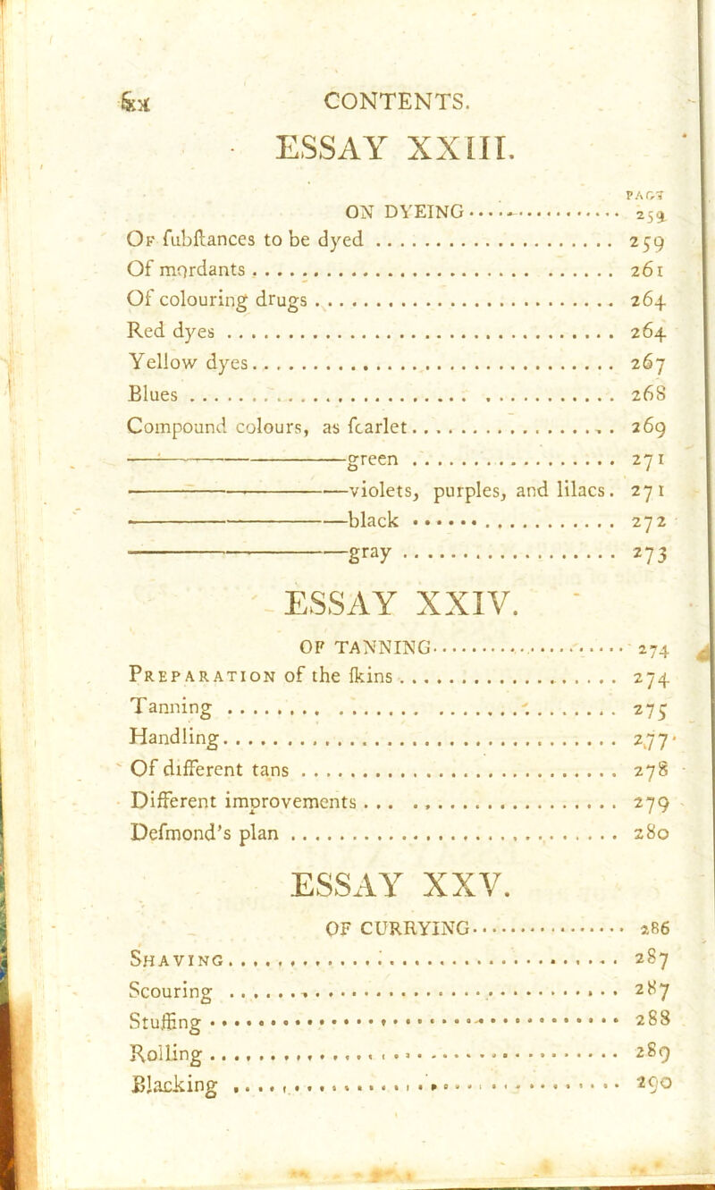 ■ ESSAY XXIII. PAO? ON DYEING-..- 259. Ok fubflances to be dyed 259 Of mordants . 261 Of colouring drugs 264 Red dyes 264 Yellow dyes. 267 Blues 268 Compound colours, as fcarlet . . 269 green 271 • violets, purples, and lilacs. 271 • black 272 ■ gray 273 ESSAY XXIV. ' OP TANNING 274 Preparation of the Ikins 274 Tanning 277 Handling 277* ' Of different tans 278 Different improvements... 279 Defmond’s plan 280 ESSAY XXV. OF CURRYING 286 Shaving i 287 Scouring • • 287 Stuffing 288 Roiling 1 289 Blacking 290