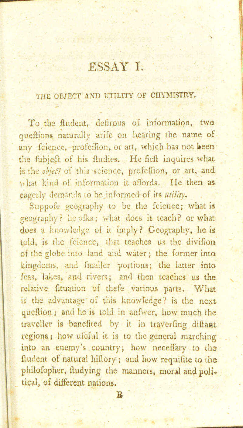 THE OBJECT AND UTILITY OF CIIYMISTRY. To the ftudeni, defirous of information, two queftions naturally arlfe on hearing the name of any fcicnce, profeflion, or art, which has not been the fubje£l of his flu dies. He firff inquires what is the object of this science, profeflion, or art, and what kind of information it affords. He then as eagerly demands to be ^informed of its utility. Suppofe geography to be the fcience; what is geography? heafks; what does it teach? or what does a knowledge of it imply? Geography, he is told, is the fcience, that teaches us the divifion of the globe into land and water; the former into kingdoms, and fmaller portions; the latter into fcas, lakes, and rivers; and then teaches us the relative fituation of thefe various parts. What is the advantage of this knowledge? is the next queflion; and he is told in anfwer, how much the traveller is benefited by it in traverfing diftaat regions; how ufeful it is to the general marching into an enemy’s country; how neceffary to the ffudent of natural hiftory ; and how requifite to the philofopher, ftudying the manners, moral and poli- tical, of different nations. U