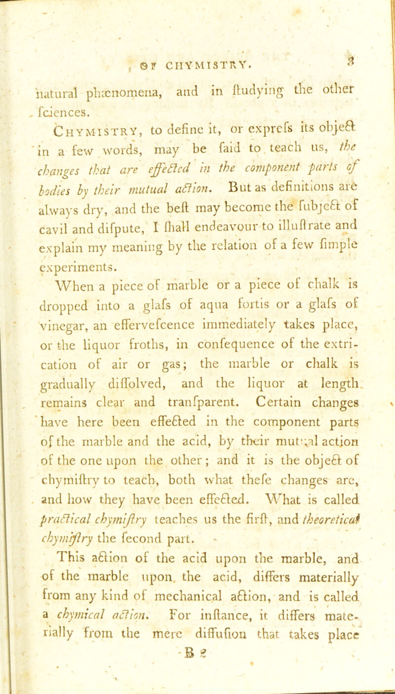 0P CI-IYMISTRY. « natural phenomena, and in ftudying the other faiences. Chymistry, to define it, or exprefs its objeft in a few words, may be faid to teach us, the changes that are effected in the component parts of bodies by their mutual aftion. But as definitions are always dry, and the bell may become the fubjefr of cavil and difpute, I (hall endeavour to illuflrate and explain my meaning by the relation of a few fimpte experiments. When a piece of marble or a piece of chalk is dropped into a glafs of aqua fortis or a glafs of vinegar, an effervefcence immediately takes place, or the liquor froths, in confequence of the extri- cation of air or gas; the marble or chalk is gradually diffolved, and the liquor at length, remains clear and tranfparent. Certain changes have here been effe&ed in the component parts of the marble and the acid, by their mutual action of the one upon the other; and it is the obje6l of chymiftry to teach, both what thefe changes arc, and how they have been effected. What is called practical chymiftry teaches us the firfl, and theoretical chymiftry the fecond part. This aftion of the acid upon the marble, and of the marble upon, the acid, differs materially from any kind of mechanical aflion, and is called, a chymical action. For inflance, it differs mate- rially from the mere diffufion that takes place B z