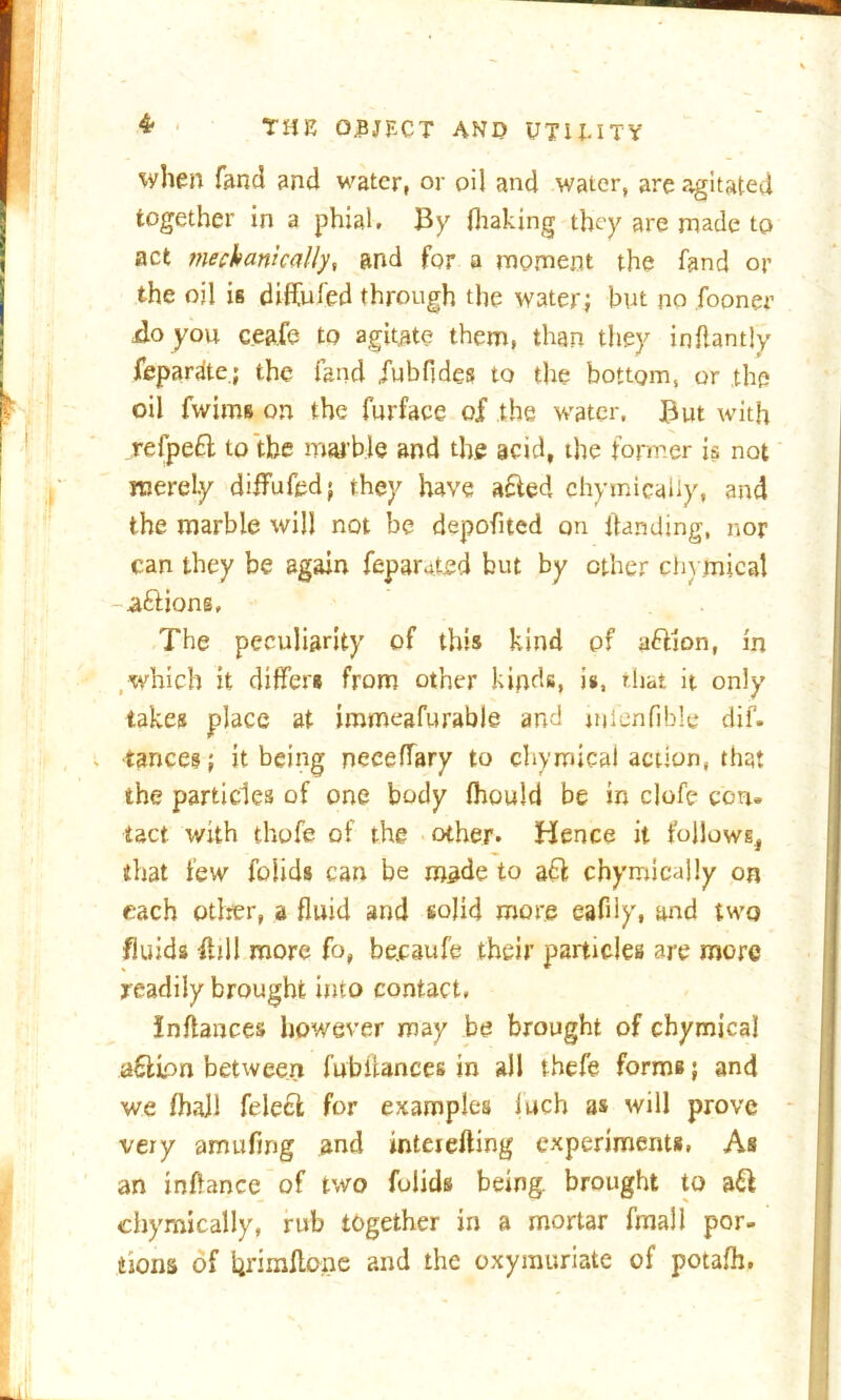 when fan cl and water, or oil and water, are agitated together in a phial. By ihaking they are made to act mechanically, and for a moment the fand or the oil is difful'ed through the water; but no fooner jdo you ceafe to agitate them, than they inflantly feparate.; the land jubfldes to the bottom, or the oil fwims on the furface of the water. But with refpeft to the marble and the acid, the former is not merely diflFufcd; they have afted chymicaliy, and the marble will not be depofited on Ifanding, nor can they be again fepamted but by ether domical -aftions. The peculiarity of this kind of a&ion, in which it differs from other kinds, is, that it only takes place at immeafurable and mlenfible dif. tances; it being neceffary to chymteal action, that the particles of one body fhould be in clofe con. tact with thofe of the other. Hence it follows., that few folids can be made to acl chymicaliy on each otlrer, a fluid and solid more eaflly, and two fluids fhll more fo, be.caufe their particles are more readily brought into contact, Inftances however may be brought of chymical a&ion between fubiiances in all thefe forms; and we fhajl felecl for examples luch as will prove very amufmg and inteiefting experiments, As an inflance of two folids being, brought to a& chymicaliy, rub together in a mortar final 1 por- tions of hrimflene and the oxymuriate of potafh.