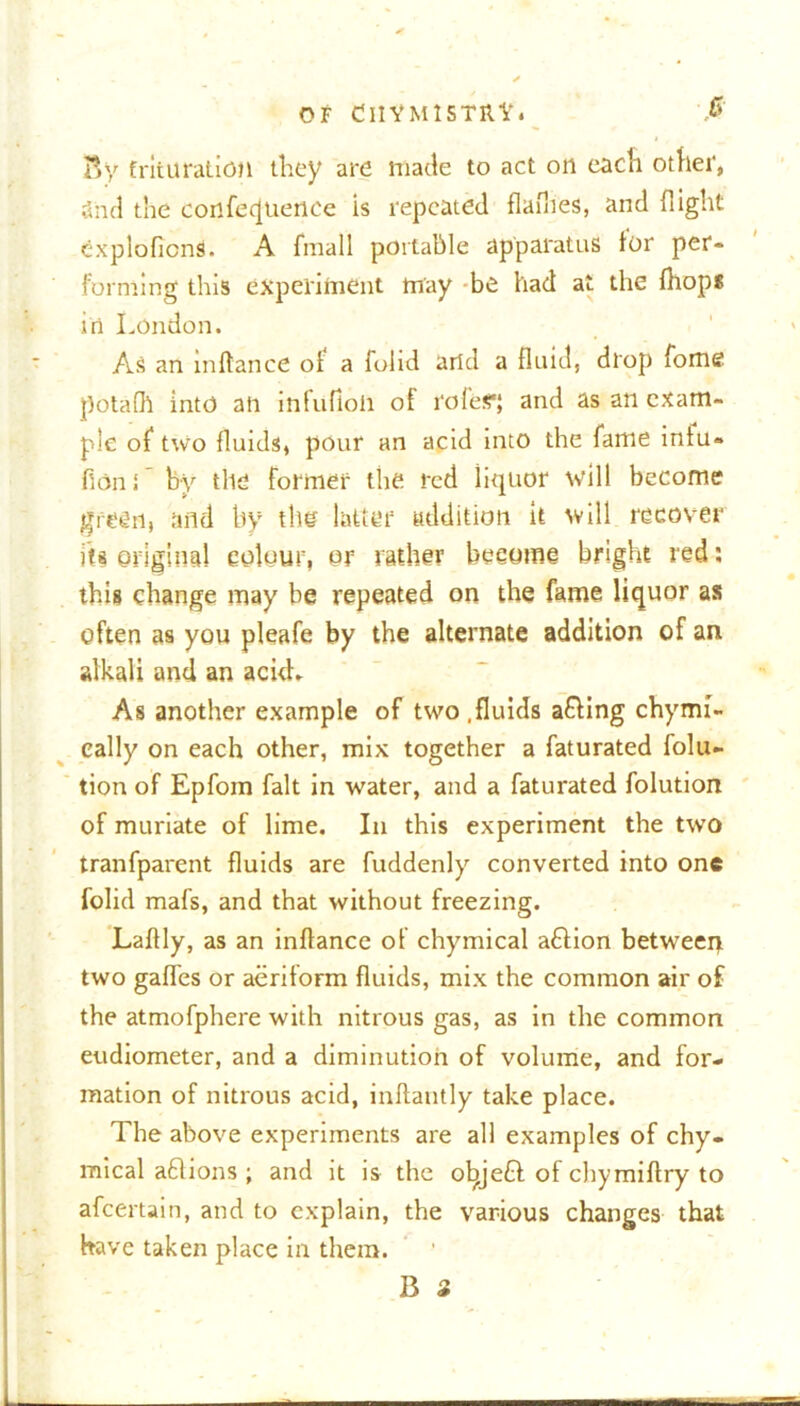 By trituration they are made to act oil each other, and the confeijuence is repeated flaflies, and flight exploficns. A fmall portable apparatus tor per- forming tins experiment may be had at the fhops itt London. As an in dance of a folid arid a fluid, drop fome potafll into all inlufloli of roles*; and as an exam- ple of two fluids, pour an acid into the fame iniu» flans' by the former the red liquor will become green, and by the latter addition it will recover iti original colour, or rather become bright red : this change may be repeated on the fame liquor as often as you pleafe by the alternate addition of an alkali and an ackb As another example of two .fluids afling chymi- cally on each other, mix together a faturated folu- tion of Epfom fait in water, and a faturated folution of muriate of lime. In this experiment the two tranfparent fluids are fuddenly converted into one folid mafs, and that without freezing. Laflly, as an inftance of chymical aflion between two gaffes or aeriform fluids, mix the common air of the atmofphere with nitrous gas, as in the common eudiometer, and a diminution of volume, and for- mation of nitrous acid, inftantly take place. The above experiments are all examples of chy- mical aflions ; and it is the ol^jefl of chymiftry to afeertain, and to explain, the various changes that have taken place in them.