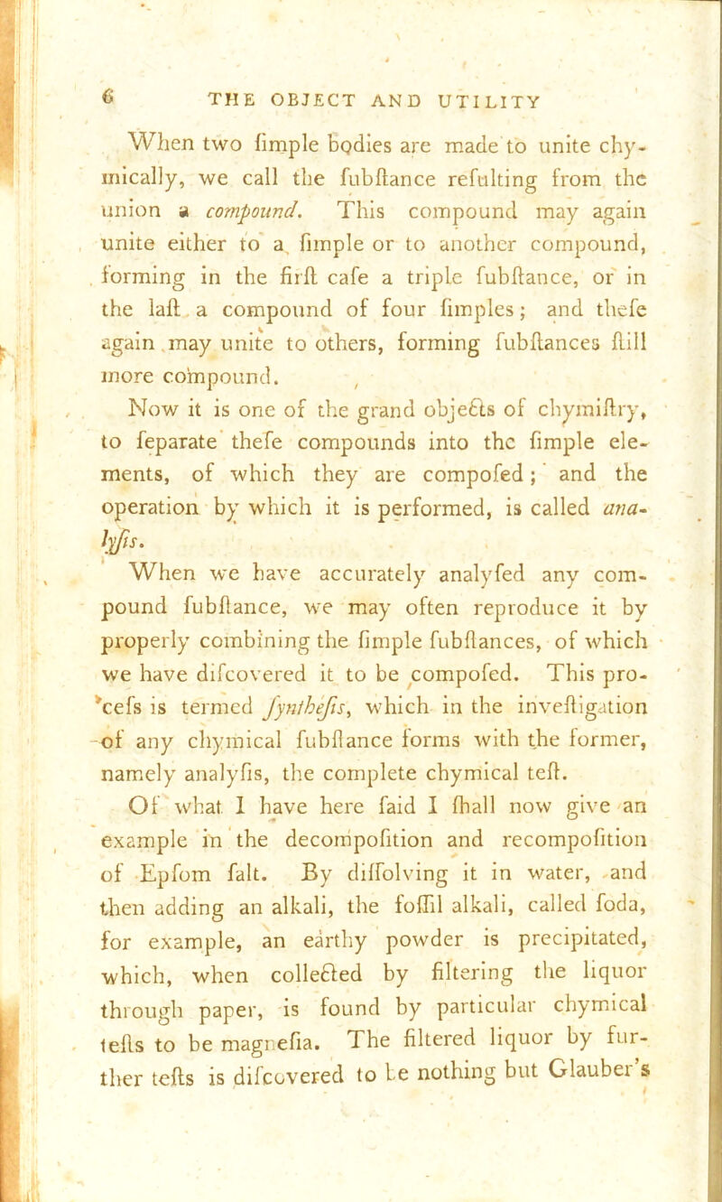 a When two hmple bodies are made to unite chy- inically, we call the fubftance refulting from the union a compound. This compound may again unite either to a, fimple or to another compound, forming in the firft cafe a triple fubftance, or in the laft a compound of four fimples; and thefe again may unite toothers, forming fubflances hill more compound. Now it is one of the grand objects of chymiflry, to feparate thefe compounds into the fimple ele- ments, of which they are compofed; and the operation by which it is performed, is called ana- lp/is. When we have accurately analyfed any com- pound fubhance, we may often reproduce it by properly combining the fimple fubflances, of which we have difeovered it to be compofed. This pro- ^cefs is termed Jyn/befis, which in the iriveftigation of any chymical fubflance forms with the former, namely analyfis, the complete chymical teh. Of what 1 have here faid I fball now give an example in the decompofition and recompofition of Epfom fait. By diffolving it in water, and then adding an alkali, the foflil alkali, called foda, for example, an earthy powder is precipitated, which, when collected by filtering the liquor through paper, is found by particular chymical lefls to be magnefia. The filtered liquor by fur- ther lefts is difeovered to be nothing but Glauber s