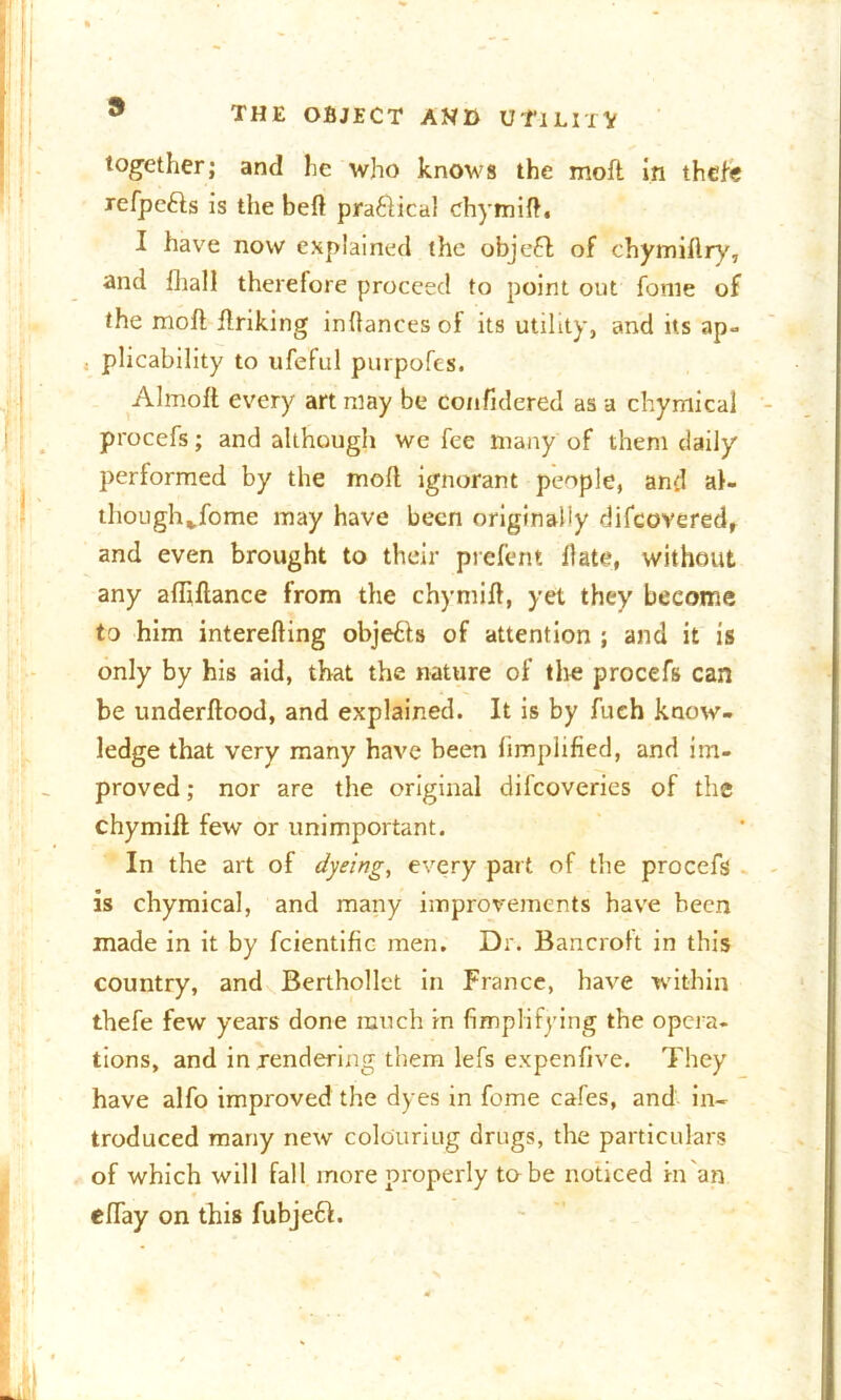 together; and lie who knows the moft in thefe xefpe&s is the bed praflical chymid. I have now explained the objeft of chymiftry, and fhall therefore proceed to point out fome of the moll driking indances of its utility, and its ap- plicability to ufeful purpofes. Almolt every art may be confidered as a chymical procefs; and although we fee many of them daily performed by the mod ignorant people, and al- thoughjfome may have been originally difeovered, and even brought to their prefent date, without any adillance from the chymid, yet they become to him intereding objetts of attention ; and it is only by his aid, that the nature of the procefs can be underdood, and explained. It is by fuch know- ledge that very many have been limplified, and im- proved ; nor are the original difcoverics of the chymid few or unimportant. In the art of dyeing, every part of the procefs is chymical, and many improvements have been made in it by fcientific men. Dr. Bancroft in this country, and Berthollct in France, have within thefe few years done much in Amplifying the opera, tions, and in rendering them lefs expenfive. They have alfo improved the dyes in fome cafes, and in- troduced many new colouriug drugs, the particulars of which will fall more properly to be noticed in an eflay on this fubje6l.