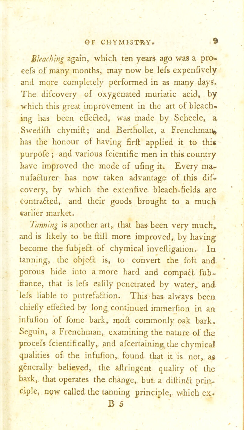9 Bleaching again, which ten years ago was a pro- cefs of many months, may now be lefs expenfively and more completely performed in as many days. The difeovery of oxygenated muriatic acid, by which this great improvement in the art of bleach- ing has been effefded, was made by Scheele, a Swedifh chymift; and Berthollet, a Frenchman has the honour of having firft applied it to this purpofe ; and various fcientific men in this country have improved the mode of ufing it. Every ma- nufacturer has now taken advantage' of this dif- eovery, by which the extenfive bleach-fields are contracted, and their goods brought to a much earlier market. Tanning is another art,, that has been very much, and is likely to be ftill more improved, by having become the fubjeCt of chymical inveftigation. In tanning, the objeCt is, to convert the foft and porous hide into a more hard and compaCl fub- ftance, that is lefs eafily penetrated by water, and lefs liable to putrefaCtion.. This has always been chiefly efifeCted by long continued immerfion in an inlufion of fome bark, moll commonly oak bark. Seguin, a Frenchman, examining the nature of the procefs fcientifically, and afeertaining.the chymical qualities of the infufion, found that it is not, as generally believed, the aftringent quality of the bark, that operates the change, but. a diftinCI prin- ciple, now called the tanning principle, which ex*
