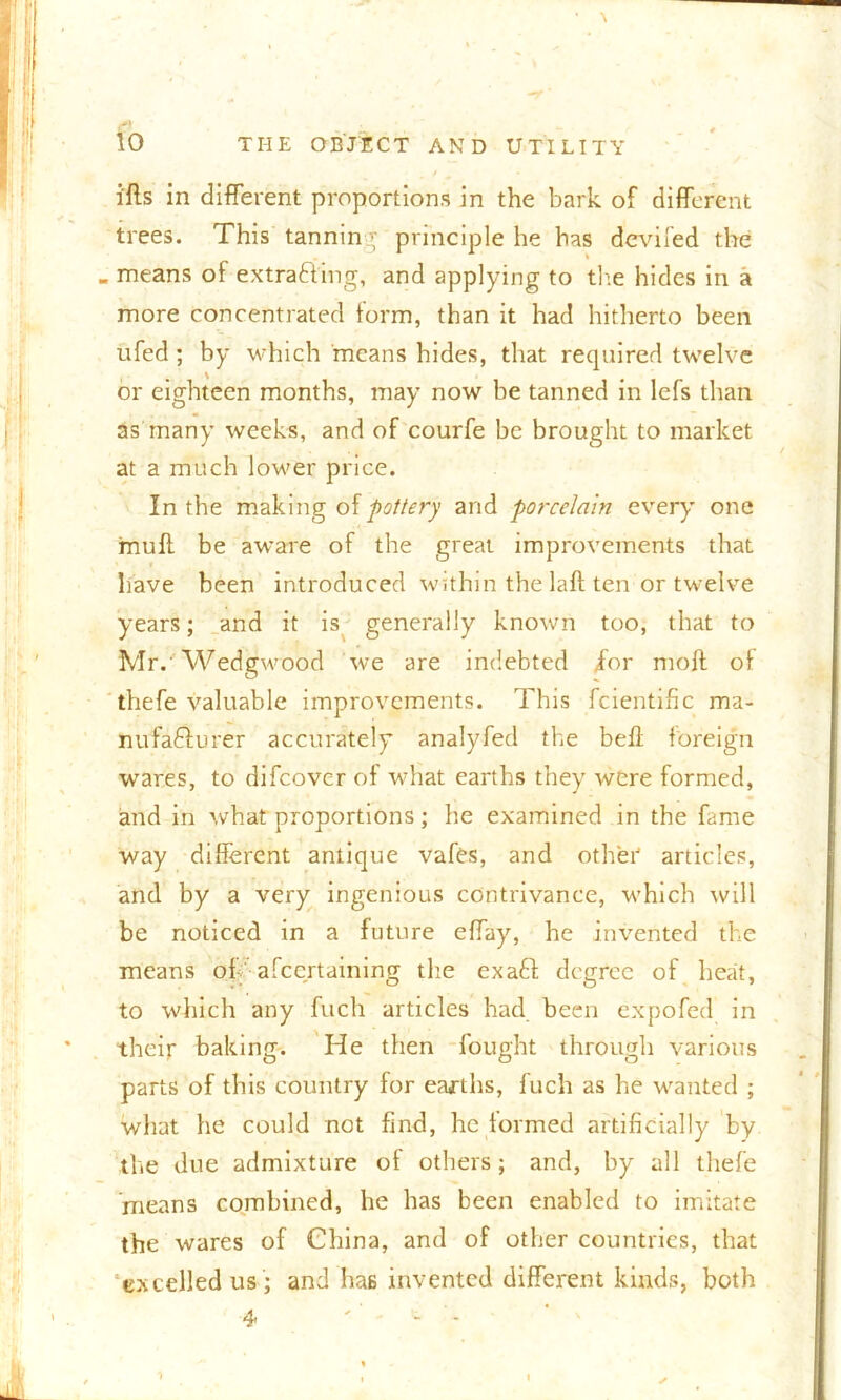 i'fts in different proportions in the bark of different trees. This tanning principle he has deviled the - means of extra&ing, and applying to the hides in a more concentrated form, than it had hitherto been ufed; by which means bides, that required twelve or eighteen months, may now be tanned in lefs than as many weeks, and of courfe be brought to market at a much lower price. In the making of pottery and porcelain every one muff be aware of the great improvements that have been introduced within the laft ten or twelve years; and it is generally known too, that to Mr. Wedgwood we are indebted /or moft of thefe valuable improvements. This fcientific ma- nufa&urer accurately analyfed the bell foreign wares, to difeover of what earths they were formed, and in what proportions; he examined in the fame way different antique vafes, and other articles, and by a very ingenious contrivance, which will be noticed in a future effay, he invented the means off afeertaining the exafi degree of heat, to which any fuch articles had been expofed in their baking. He then fought through various parts of this country for earths, fuch as he wanted ; what he could not find, he formed artificially by the due admixture of others; and, by all thefe means combined, he has been enabled to imitate the wares of China, and of other countries, that excelled us ; and has invented different kinds, both 4