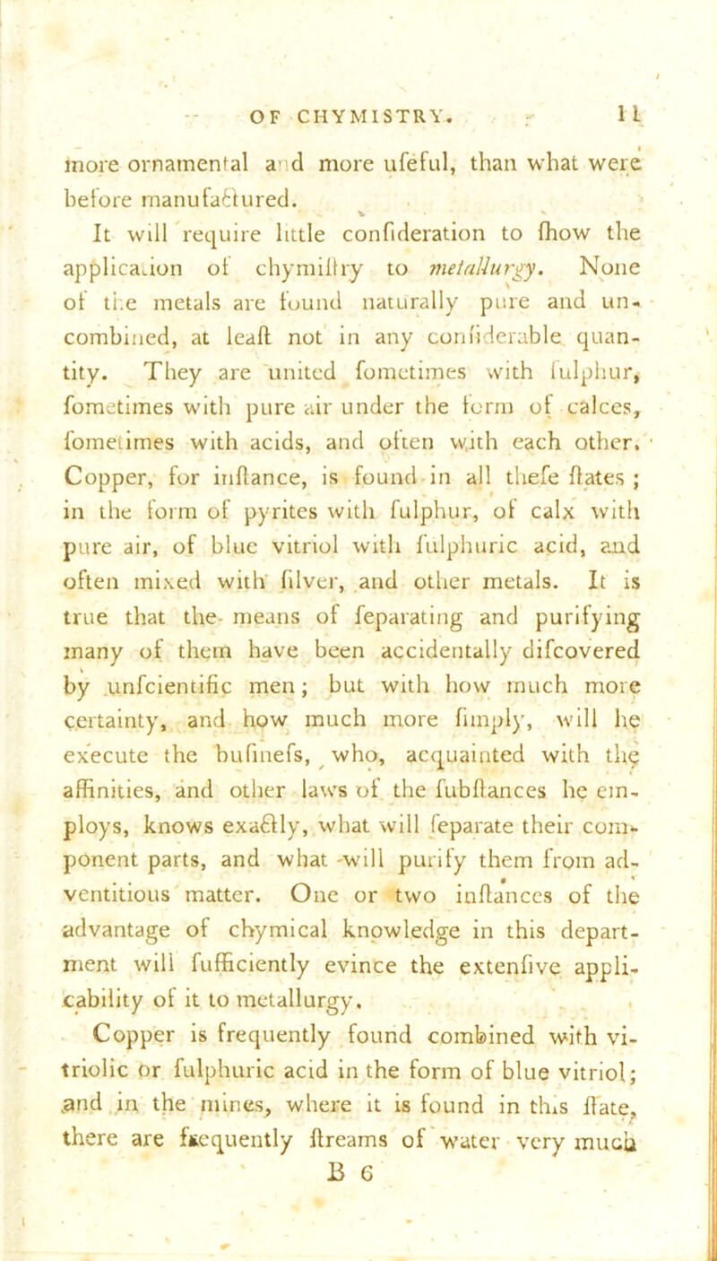 more ornamental a’d more ufeful, than what were before manufa&ured. ^ v * It will require little confideration to (how the application ot chymilhy to metallurgy. None of the metals are found naturally pure and un- combined, at lead not in any confiderable quan- tity. They are united fometimes with fulphur, fometimes with pure air under the form ot calces, fometimes with acids, and often with each other. Copper, for inllance, is found in all thefe dates ; in the form of pyrites with fulphur, ot calx with pure air, of blue vitriol with fulphuric acid, and often mixed with fdver, and other metals. It is true that the- means of feparating and purifying many of them have been accidentally difcovered by unfcientific men; but with how much more certainty, and how much more fnnply, will he execute the bufmefs, who, acquainted with th$ affinities, and other laws of the fubdances he em- ploys, knows exactly, what will feparate their com- ponent parts, and what -will purify them from ad- ventitious matter. One or two indances of the advantage of chymical knowledge in this depart- ment will fufficiently evince the extenfive appli- cability of it to metallurgy. Copper is frequently found combined with vi- triolic or fulphuric acid in the form of blue vitriol; „and in the mines, where it is found in this date, there are ffcequently dreams of water very much B 6