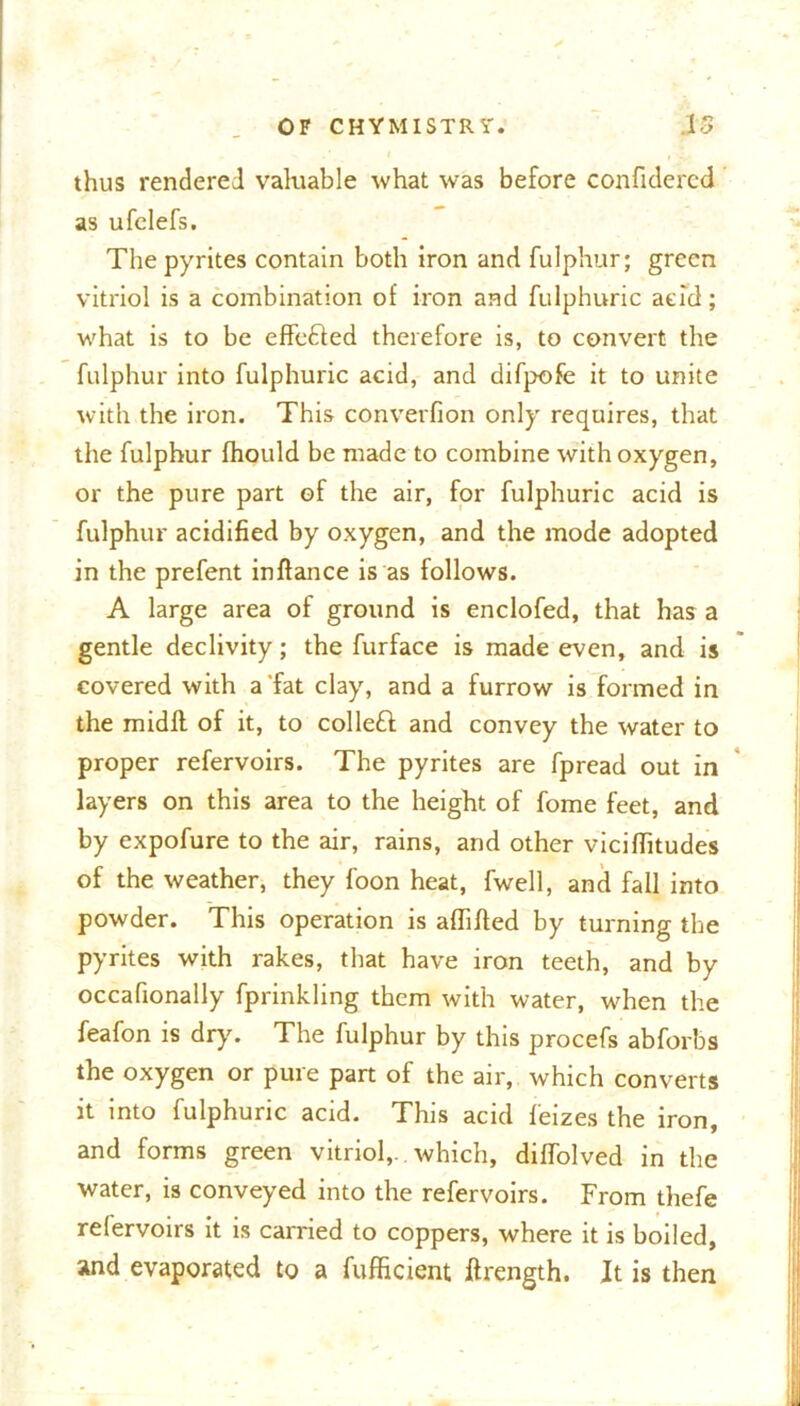 thus rendered valuable what was before confidered as ufclefs. The pyrites contain both iron and fulphur; green vitriol is a combination of iron and fulphuric acid; what is to be effe&ed therefore is, to convert the fulphur into fulphuric acid, and difpofe it to unite with the iron. This converfion only requires, that the fulphur fhould be made to combine with oxygen, or the pure part of the air, for fulphuric acid is fulphur acidified by oxygen, and the mode adopted in the prefent inftance is as follows. A large area of ground is enclofed, that has a gentle declivity; the furface is made even, and is covered with a fat clay, and a furrow is formed in the midll of it, to collect and convey the water to proper refervoirs. The pyrites are fpread out in layers on this area to the height of fome feet, and by expofure to the air, rains, and other viciflitudes of the weather, they foon heat, fwell, and fall into powder. This operation is affifted by turning the pyrites with rakes, that have iron teeth, and by occafionally fprinkling them with water, when the feafon is dry'. The fulphur by this procefs abforbs the oxygen or pure part of the air, which converts it into fulphuric acid. This acid feizes the iron, and forms green vitriol,, which, diffolved in the water, is conveyed into the refervoirs. From thefe relervoirs it is carried to coppers, where it is boiled, and evaporated to a fufficient ftrength. It is then