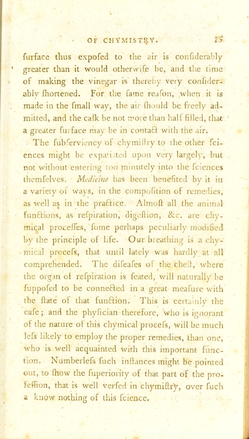 furface thus expofed to the air is confiderably greater than it would otherwise be, and the time of making the vinegar is thereby very confider- ablv fhorteried. For the fame reafon, when it is made in the fmall way, the air fhould be freely ad- mitted, and the calk be not more than hall filled, that a greater furface may be in contact with the air. The fubferviency of chymillry to the other fci- ences might be expatiated upon very largely, but not without entering too minutely into the fciences themfelves. Medicine has been benefited by it in a variety oi ways, in the compofition of remedies, as well as in the pra&ice. Almoft all . the animal fun&ions, as refpiration, digeflion, &c. are chy- mical proceffes, fume perhaps peculiarly modified by the principle of life. Our breathing is a chy- mical procefs, that until lately wras hardly at all comprehended. The difeafes of the chef!, where the organ of refpiration is feated, will naturally be fuppofed to be connected in a great meafure with the flate of that function. This is certainly the cafe ; and the phylician therefore, who is ignorant of the nature of this chymical procefs, will be much lefs likely to employ the proper remedies, than one, who is well acquainted with this important func- tion. Numberlefs fuch inflances might be pointed out, to fhow the fuperiority of that part of the pro- feflion, that is well verfed in chymillry, over fuch a know nothing of this fcience.