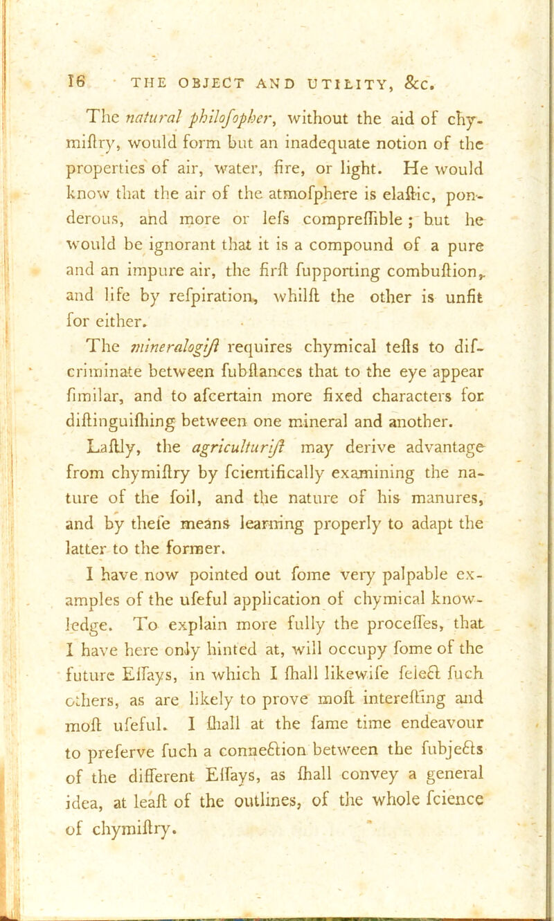 The natural philofopber, without the aid of chy- miflry, would form but an inadequate notion of the properties of air, water, fire, or light. He would know that the air of the atmofphere is elaffic, pon- derous, and more or lefs compreffible; but he would be ignorant that it is a compound of a pure and an impure air, the firft fupporting combuflion,. and life by refpiration, whilfl the other is unfit for either. The mineralogtjl requires chymical tells to dif- criminate between fubftances that to the eye appear fimilar, and to afeertain more fixed characters for diftinguifhing between one mineral and another. Laflly, the agriculturijl may derive advantage from chymiflry by fcientifically examining the na- ture of the foil, and the nature of his manures, and by thei'e means learning properly to adapt the latter to the former. I have now pointed out fome very palpable ex- amples of the ufeful application of chymical know- ledge. To explain more fully the proceffes, that I have here only hinted at, will occupy fome of the future Elfays, in which I fhall likewife feie£l fuch others, as are likely to prove moft intereffing and molt ufeful. I fhall at the fame time endeavour to preferve fuch a conneftion between the fubjefts of the different Elfays, as fhall convey a general idea, at leafl of the outlines, of the whole fcience of chymiflry.